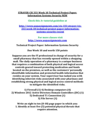 STRAYER CIS 333 Week 10 Technical Project Paper:
Information Systems Security NEW
Check this A+ tutorial guideline at
http://www.uopassignments.com/cis-333-strayer/cis-
333-week-10-technical-project-paper-information-
systems-security-recent
For more classes visit
http://www.uopassignments.com
Technical Project Paper: Information Systems Security
Due Week 10 and worth 150 points
Suppose you are the IT professional in charge of security for a
small pharmacy that has recently opened within a shopping
mall. The daily operation of a pharmacy is a unique business
that requires a combination of both physical and logical access
controls geared toward protecting medication and funds
located on the premises, as well as the customers’ personally
identifiable information and protected health information that
resides on your system. Your supervisor has tasked you with
identifying inherent risks associated with your pharmacy and
establishing strong physical and logical access control methods
to mitigate the identified risks.
1) Firewall (1) 4) Desktop computers (4)
2) Windows 2012 Active Directory Domain Controllers (DC) (1)
5) Dedicated T1 Connection (1)
3) File Server (1)
Write an eight to ten (8-10) page paper in which you:
1. Identify at least five (5) potential physical threats that
require attention.
 