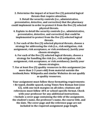 2. Determine the impact of at least five (5) potential logical
threats that require attention.
3. Detail the security controls (i.e., administrative,
preventative, detective, and corrective) that the pharmacy
could implement in order to protect it from the five (5) selected
physical threats.
4. Explain in detail the security controls (i.e., administrative,
preventative, detective, and corrective) that could be
implemented to protect from the five (5) selected logical
threats.
5. For each of the five (5) selected physical threats, choose a
strategy for addressing the risk (i.e., risk mitigation, risk
assignment, risk acceptance, or risk avoidance). Justify your
chosen strategies.
6. For each of the five (5) selected logical threats, choose a
strategy for handling the risk (i.e., risk mitigation, risk
assignment, risk acceptance, or risk avoidance). Justify your
chosen strategies.
7. Use at least five (5) quality resources in this assignment (no
more than 2-3 years old) from material outside the
textbook.Note: Wikipedia and similar Websites do not qualify
as quality resources.
Your assignment must follow these formatting requirements:
• Be typed, double spaced, using Times New Roman font (size
12), with one-inch margins on all sides; citations and
references must follow APA or school-specific format. Check
with your professor for any additional instructions.
• Include a cover page containing the title of the assignment,
the student’s name, the professor’s name, the course title, and
the date. The cover page and the reference page are not
included in the required assignment page length.
 