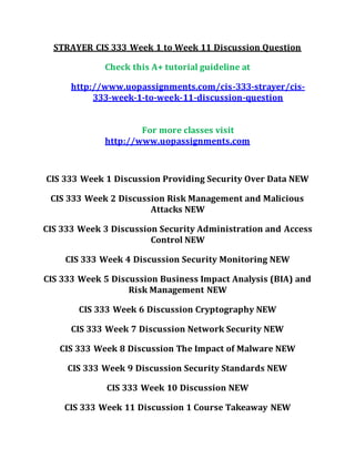 STRAYER CIS 333 Week 1 to Week 11 Discussion Question
Check this A+ tutorial guideline at
http://www.uopassignments.com/cis-333-strayer/cis-
333-week-1-to-week-11-discussion-question
For more classes visit
http://www.uopassignments.com
CIS 333 Week 1 Discussion Providing Security Over Data NEW
CIS 333 Week 2 Discussion Risk Management and Malicious
Attacks NEW
CIS 333 Week 3 Discussion Security Administration and Access
Control NEW
CIS 333 Week 4 Discussion Security Monitoring NEW
CIS 333 Week 5 Discussion Business Impact Analysis (BIA) and
Risk Management NEW
CIS 333 Week 6 Discussion Cryptography NEW
CIS 333 Week 7 Discussion Network Security NEW
CIS 333 Week 8 Discussion The Impact of Malware NEW
CIS 333 Week 9 Discussion Security Standards NEW
CIS 333 Week 10 Discussion NEW
CIS 333 Week 11 Discussion 1 Course Takeaway NEW
 