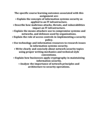 The specific course learning outcomes associated with this
assignment are:
• Explain the concepts of information systems security as
applied to an IT infrastructure.
• Describe how malicious attacks, threats, and vulnerabilities
impact an IT infrastructure.
• Explain the means attackers use to compromise systems and
networks, and defenses used by organizations.
• Explain the role of access controls in implementing a security
policy.
• Use technology and information resources to research issues
in information systems security.
• Write clearly and concisely about network security topics
using proper writing mechanics and technical style
conventions.
• Explain how businesses apply cryptography in maintaining
information security.
• Analyze the importance of network principles and
architecture to security operations.
 