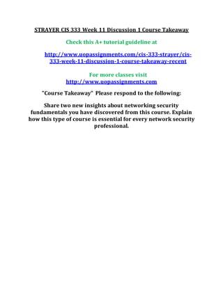 STRAYER CIS 333 Week 11 Discussion 1 Course Takeaway
Check this A+ tutorial guideline at
http://www.uopassignments.com/cis-333-strayer/cis-
333-week-11-discussion-1-course-takeaway-recent
For more classes visit
http://www.uopassignments.com
"Course Takeaway" Please respond to the following:
Share two new insights about networking security
fundamentals you have discovered from this course. Explain
how this type of course is essential for every network security
professional.
 