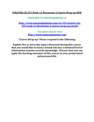 STRAYER CIS 333 Week 11 Discussion 2 Course Wrap up NEW
Check this A+ tutorial guideline at
http://www.uopassignments.com/cis-333-strayer/cis-
333-week-11-discussion-2-course-wrap-up-recent
For more classes visit
http://www.uopassignments.com
"Course Wrap-up" Please respond to the following:
Explain five or more key topics discussed during this course
that you would like to teach a friend who has a minimal level of
information systems security knowledge. Discuss how you can
apply the learning outcomes of this course to your professional
and personal life.
 