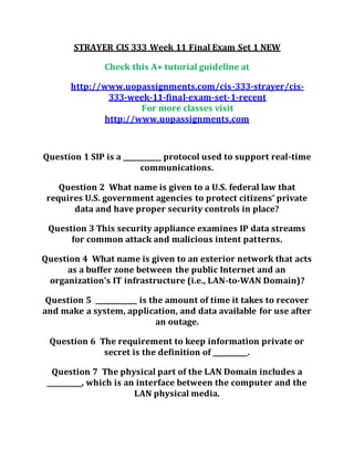 STRAYER CIS 333 Week 11 Final Exam Set 1 NEW
Check this A+ tutorial guideline at
http://www.uopassignments.com/cis-333-strayer/cis-
333-week-11-final-exam-set-1-recent
For more classes visit
http://www.uopassignments.com
Question 1 SIP is a ___________ protocol used to support real-time
communications.
Question 2 What name is given to a U.S. federal law that
requires U.S. government agencies to protect citizens’ private
data and have proper security controls in place?
Question 3 This security appliance examines IP data streams
for common attack and malicious intent patterns.
Question 4 What name is given to an exterior network that acts
as a buffer zone between the public Internet and an
organization’s IT infrastructure (i.e., LAN-to-WAN Domain)?
Question 5 ____________ is the amount of time it takes to recover
and make a system, application, and data available for use after
an outage.
Question 6 The requirement to keep information private or
secret is the definition of __________.
Question 7 The physical part of the LAN Domain includes a
__________, which is an interface between the computer and the
LAN physical media.
 
