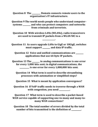 Question 8 The _________ Domain connects remote users to the
organization’s IT infrastructure.
Question 9 The world needs people who understand computer-
systems ________ and who can protect computers and networks
from criminals and terrorists.
Question 10 With wireless LANs (WLANs), radio transceivers
are used to transmit IP packets from a WLAN NIC to a
_____________.
Question 11 As users upgrade LANs to GigE or 10GigE, switches
must support ________ and data IP traffic.
Question 12 Voice and unified communications are ________
applications that use 64-byte IP packets.
Question 13 The ________ in analog communications is one error
for every 1,000 bits sent; in digital communications, the
__________ is one error for every 1,000,000 bits sent.
Question 14 What term is used to describe streamlining
processes with automation or simplified steps?
Question 15 What is meant by application convergence?
Question 16 If VoIP traffic needs to traverse through a WAN
with congestion, you need ___________.
Question 17 What term is used to describe a packet-based
WAN service capable of supporting one-to-many and many-to-
many WAN connections?
Question 18 The total number of errors divided by the total
number of bits transmitted is the definition of __________.
 