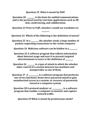 Question 19 What is meant by DS0?
Question 20 ________ is the basis for unified communications
and is the protocol used by real-time applications such as IM
chat, conferencing, and collaboration.
Question 21 Prior to VoIP, attackers would use wardialers to
________.
Question 22 Which of the following is the definition of netcat?
Question 23 In a ________, the attacker sends a large number of
packets requesting connections to the victim computer.
Question 24 Malicious software can be hidden in a ________.
Question 25 A software program that collects information
about Internet usage and uses it to present targeted
advertisements to users is the definition of ________.
Question 26 ________ is a type of attack in which the attacker
takes control of a session between two machines and
masquerades as one of them.
Question 27 A ___________ is a software program that performs
one of two functions: brute-force password attack to gain
unauthorized access to a system, or recovery of passwords
stored in a computer system.
Question 28 A protocol analyzer or ____________ is a software
program that enables a computer to monitor and capture
network traffic.
Question 29 What is meant by promiscuous mode?
 