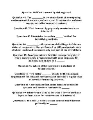 Question 40 What is meant by risk register?
Question 41 The ____________ is the central part of a computing
environment’s hardware, software, and firmware that enforces
access control for computer systems.
Question 42 What is meant by physically constrained user
interface?
Question 43 Biometrics is another ________ method for
identifying subjects.
Question 44 _____________is the process of dividing a task into a
series of unique activities performed by different people, each
of whom is allowed to execute only one part of the overall task.
Question 45 An organization’s facilities manager might give
you a security card programmed with your employee ID
number, also known as a ________.
Question 46 Which of the following is not a type of
authentication?
Question 47 Two-factor __________ should be the minimum
requirement for valuable resources as it provides a higher level
of security than using only one.
Question 48 A mechanism that limits access to computer
systems and network resources is ________,
Question 49 What term is used to describe a device used as a
logon authenticator for remote users of a network?
Question 50 The Bell-La Padula access control model focuses
primarily on ________.
 
