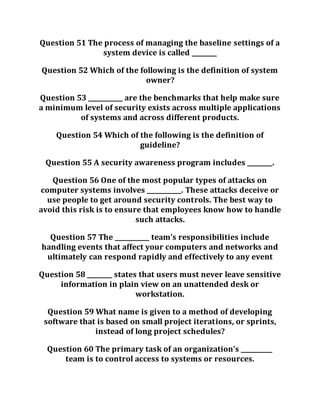 Question 51 The process of managing the baseline settings of a
system device is called ________
Question 52 Which of the following is the definition of system
owner?
Question 53 ___________ are the benchmarks that help make sure
a minimum level of security exists across multiple applications
of systems and across different products.
Question 54 Which of the following is the definition of
guideline?
Question 55 A security awareness program includes ________.
Question 56 One of the most popular types of attacks on
computer systems involves ___________. These attacks deceive or
use people to get around security controls. The best way to
avoid this risk is to ensure that employees know how to handle
such attacks.
Question 57 The ___________ team’s responsibilities include
handling events that affect your computers and networks and
ultimately can respond rapidly and effectively to any event
Question 58 ________ states that users must never leave sensitive
information in plain view on an unattended desk or
workstation.
Question 59 What name is given to a method of developing
software that is based on small project iterations, or sprints,
instead of long project schedules?
Question 60 The primary task of an organization’s __________
team is to control access to systems or resources.
 