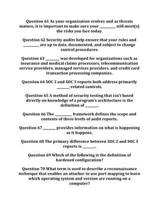 Question 61 As your organization evolves and as threats
mature, it is important to make sure your __________ still meet(s)
the risks you face today.
Question 62 Security audits help ensure that your rules and
__________ are up to date, documented, and subject to change
control procedures.
Question 63 _________ was developed for organizations such as
insurance and medical claims processors, telecommunication
service providers, managed services providers, and credit card
transaction processing companies.
Question 64 SOC 2 and SOC 3 reports both address primarily
________-related controls.
Question 65 A method of security testing that isn’t based
directly on knowledge of a program’s architecture is the
definition of ________.
Question 66 The ___________ framework defines the scope and
contents of three levels of audit reports.
Question 67 ________ provides information on what is happening
as it happens.
Question 68 The primary difference between SOC 2 and SOC 3
reports is ________.
Question 69 Which of the following is the definition of
hardened configuration?
Question 70 What term is used to describe a reconnaissance
technique that enables an attacker to use port mapping to learn
which operating system and version are running on a
computer?
 