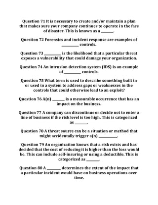 Question 71 It is necessary to create and/or maintain a plan
that makes sure your company continues to operate in the face
of disaster. This is known as a ________.
Question 72 Forensics and incident response are examples of
___________ controls.
Question 73 ___________ is the likelihood that a particular threat
exposes a vulnerability that could damage your organization.
Question 74 An intrusion detection system (IDS) is an example
of ___________ controls.
Question 75 What term is used to describe something built in
or used in a system to address gaps or weaknesses in the
controls that could otherwise lead to an exploit?
Question 76 A(n) ________ is a measurable occurrence that has an
impact on the business.
Question 77 A company can discontinueor decide not to enter a
line of business if the risk level is too high. This is categorized
as ________.
Question 78 A threat source can be a situation or method that
might accidentally trigger a(n) ____________.
Question 79 An organization knows that a risk exists and has
decided that the cost of reducing it is higher than the loss would
be. This can include self-insuring or using a deductible. This is
categorized as ________.
Question 80 A _________ determines the extent of the impact that
a particular incident would have on business operations over
time.
 