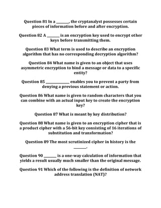 Question 81 In a ________, the cryptanalyst possesses certain
pieces of information before and after encryption.
Question 82 A ________ is an encryption key used to encrypt other
keys before transmitting them.
Question 83 What term is used to describe an encryption
algorithm that has no corresponding decryption algorithm?
Question 84 What name is given to an object that uses
asymmetric encryption to bind a message or data to a specific
entity?
Question 85 _______________ enables you to prevent a party from
denying a previous statement or action.
Question 86 What name is given to random characters that you
can combine with an actual input key to create the encryption
key?
Question 87 What is meant by key distribution?
Question 88 What name is given to an encryption cipher that is
a product cipher with a 56-bit key consisting of 16 iterations of
substitution and transformation?
Question 89 The most scrutinized cipher in history is the
________.
Question 90 ________ is a one-way calculation of information that
yields a result usually much smaller than the original message.
Question 91 Which of the following is the definition of network
address translation (NAT)?
 