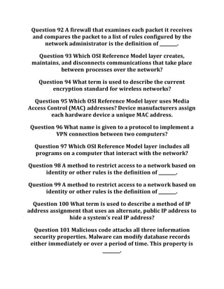 Question 92 A firewall that examines each packet it receives
and compares the packet to a list of rules configured by the
network administrator is the definition of ________.
Question 93 Which OSI Reference Model layer creates,
maintains, and disconnects communications that take place
between processes over the network?
Question 94 What term is used to describe the current
encryption standard for wireless networks?
Question 95 Which OSI Reference Model layer uses Media
Access Control (MAC) addresses? Device manufacturers assign
each hardware device a unique MAC address.
Question 96 What name is given to a protocol to implement a
VPN connection between two computers?
Question 97 Which OSI Reference Model layer includes all
programs on a computer that interact with the network?
Question 98 A method to restrict access to a network based on
identity or other rules is the definition of ________.
Question 99 A method to restrict access to a network based on
identity or other rules is the definition of ________.
Question 100 What term is used to describe a method of IP
address assignment that uses an alternate, public IP address to
hide a system’s real IP address?
Question 101 Malicious code attacks all three information
security properties. Malware can modify database records
either immediately or over a period of time. This property is
________.
 