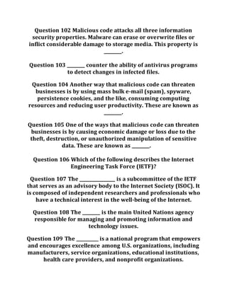 Question 102 Malicious code attacks all three information
security properties. Malware can erase or overwrite files or
inflict considerable damage to storage media. This property is
________.
Question 103 ________ counter the ability of antivirus programs
to detect changes in infected files.
Question 104 Another way that malicious code can threaten
businesses is by using mass bulk e-mail (spam), spyware,
persistence cookies, and the like, consuming computing
resources and reducing user productivity. These are known as
________.
Question 105 One of the ways that malicious code can threaten
businesses is by causing economic damage or loss due to the
theft, destruction, or unauthorized manipulation of sensitive
data. These are known as ________.
Question 106 Which of the following describes the Internet
Engineering Task Force (IETF)?
Question 107 The ________________ is a subcommittee of the IETF
that serves as an advisory body to the Internet Society (ISOC). It
is composed of independent researchers and professionals who
have a technical interest in the well-being of the Internet.
Question 108 The ________ is the main United Nations agency
responsible for managing and promoting information and
technology issues.
Question 109 The __________ is a national program that empowers
and encourages excellence among U.S. organizations, including
manufacturers, service organizations, educational institutions,
health care providers, and nonprofit organizations.
 