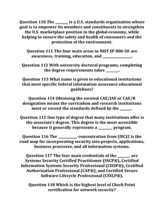 Question 110 The ________ is a U.S. standards organization whose
goal is to empower its members and constituents to strengthen
the U.S. marketplace position in the global economy, while
helping to ensure the safety and health of consumers and the
protection of the environment.
Question 111 The four main areas in NIST SP 800-50 are
awareness, training, education, and __________________.
Question 112 With university doctoral programs, completing
the degree requirements takes ________.
Question 113 What name is given to educational institutions
that meet specific federal information assurance educational
guidelines?
Question 114 Obtaining the coveted CAE/IAE or CAE/R
designation means the curriculum and research institutions
meet or exceed the standards defined by the _______.
Question 115 One type of degree that many institutions offer is
the associate’s degree. This degree is the most accessible
because it generally represents a _________ program.
Question 116 The ____________ concentration from (ISC)2 is the
road map for incorporating security into projects, applications,
business processes, and all information systems.
Question 117 The four main credentials of the ________ are
Systems Security Certified Practitioner (SSCP®), Certified
Information Systems Security Professional (CISSP®), Certified
Authorization Professional (CAP®), and Certified Secure
Software Lifecycle Professional (CSSLP®).
Question 118 Which is the highest level of Check Point
certification for network security?
 
