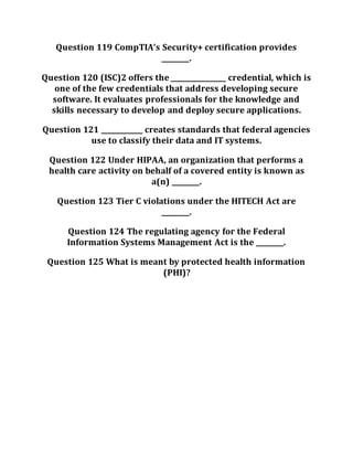 Question 119 CompTIA’s Security+ certification provides
________.
Question 120 (ISC)2 offers the ________________ credential, which is
one of the few credentials that address developing secure
software. It evaluates professionals for the knowledge and
skills necessary to develop and deploy secure applications.
Question 121 ____________ creates standards that federal agencies
use to classify their data and IT systems.
Question 122 Under HIPAA, an organization that performs a
health care activity on behalf of a covered entity is known as
a(n) ________.
Question 123 Tier C violations under the HITECH Act are
________.
Question 124 The regulating agency for the Federal
Information Systems Management Act is the ________.
Question 125 What is meant by protected health information
(PHI)?
 