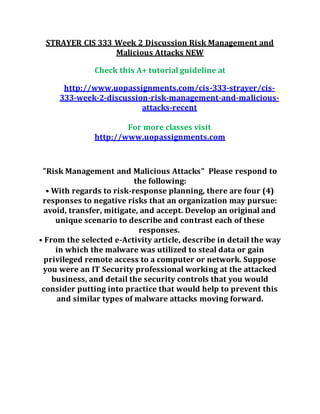 STRAYER CIS 333 Week 2 Discussion Risk Management and
Malicious Attacks NEW
Check this A+ tutorial guideline at
http://www.uopassignments.com/cis-333-strayer/cis-
333-week-2-discussion-risk-management-and-malicious-
attacks-recent
For more classes visit
http://www.uopassignments.com
"Risk Management and Malicious Attacks" Please respond to
the following:
• With regards to risk-response planning, there are four (4)
responses to negative risks that an organization may pursue:
avoid, transfer, mitigate, and accept. Develop an original and
unique scenario to describe and contrast each of these
responses.
• From the selected e-Activity article, describe in detail the way
in which the malware was utilized to steal data or gain
privileged remote access to a computer or network. Suppose
you were an IT Security professional working at the attacked
business, and detail the security controls that you would
consider putting into practice that would help to prevent this
and similar types of malware attacks moving forward.
 
