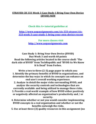 STRAYER CIS 333 Week 3 Case Study 1 Bring Your Own Device
(BYOD) NEW
Check this A+ tutorial guideline at
http://www.uopassignments.com/cis-333-strayer/cis-
333-week-3-case-study-1-bring-your-own-device-recent
For more classes visit
http://www.uopassignments.com
Case Study 1: Bring Your Own Device (BYOD)
Due Week 3 and worth 60 points
Read the following articles located in the course shell: “The
dark side of BYOD” from TechRepublic and “BYOD As We Know
It Is Dead” from Forbes.
Write a two to three (2-3) page paper in which you:
1. Identify the primary benefits of BYOD in organizations, and
determine the key ways in which its concepts can enhance an
end user’s overall working experience.
2. Analyze in detail the major risks surrounding BYOD, and
analyze the security controls and technologies that are
currently available and being utilized to manage these risks.
3. Provide a real-world example of how BYOD either positively
or negatively affected an organization’s productivity and / or
security.
4. Determine whether or not you would consider implementing
BYOD concepts in a real organization and whether or not the
benefits outweigh the risks.
5. Use at least three (3) quality resources in this assignment (no
 