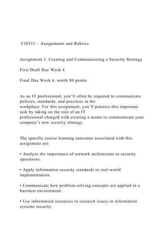 CIS333 – Assignments and Rubrics
Assignment 1: Creating and Communicating a Security Strategy
First Draft Due Week 4
Final Due Week 6, worth 80 points
As an IT professional, you’ll often be required to communicate
policies, standards, and practices in the
workplace. For this assignment, you’ll practice this important
task by taking on the role of an IT
professional charged with creating a memo to communicate your
company’s new security strategy.
The specific course learning outcomes associated with this
assignment are:
• Analyze the importance of network architecture to security
operations.
• Apply information security standards to real-world
implementation.
• Communicate how problem-solving concepts are applied in a
business environment.
• Use information resources to research issues in information
systems security.
 