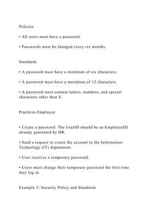 Policies
• All users must have a password.
• Passwords must be changed every six months.
Standards
• A password must have a minimum of six characters.
• A password must have a maximum of 12 characters.
• A password must contain letters, numbers, and special
characters other than $.
Practices-Employee
• Create a password. The UserID should be an EmployeeID
already generated by HR.
• Send a request to create the account to the Information
Technology (IT) department.
• User receives a temporary password.
• Users must change their temporary password the first time
they log in.
Example 2: Security Policy and Standards
 