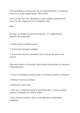 Password Policy: Passwords are an important part of computer
security at your organization. They often
serve as the first line of defense in preventing unauthorized
access to the organization’s computers and
data.
In order to define the password policy, it is important to
identify the standards.
1. Multi-factor authentication
2. Password strength standard
3. Password security standards; how to keep the password
secure
Tips and Points to Consider When Identifying Risks or Security
Vulnerabilities
• Flaws in operating systems due to constant attack by malware
• Denial of services attacks
• Employees data theft
• User set a weak password or password that is easy to guess,
such as a birthday or child’s name.
• User leaves sensitive data on an unlocked, unattended
computer
 