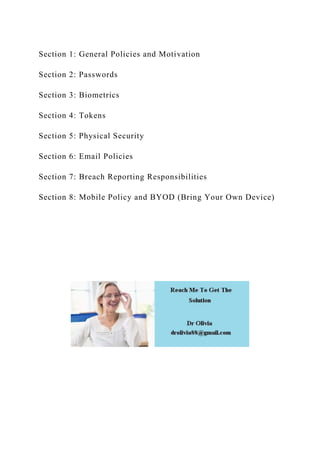 Section 1: General Policies and Motivation
Section 2: Passwords
Section 3: Biometrics
Section 4: Tokens
Section 5: Physical Security
Section 6: Email Policies
Section 7: Breach Reporting Responsibilities
Section 8: Mobile Policy and BYOD (Bring Your Own Device)
 