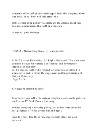 company allow cell phone email apps? Does the company allow
web mail? If so, how will this affect the
mobile computing policy? Describe all the details about this
business environment that will be necessary
to support your strategy.
CIS333 – Networking Security Fundamentals
© 2017 Strayer University. All Rights Reserved. This document
contains Strayer University Confidential and Proprietary
information and may
not be copied, further distributed, or otherwise disclosed in
whole or in part, without the expressed written permission of
Strayer University.
Page 2 of 6
3. Research sample policies
Familiarize yourself with various templates and sample policies
used in the IT field. Do not just copy
another company’s security policy, but rather learn from the
best practices of other companies and apply
them to yours. Use these resources to help structure your
policies:
 