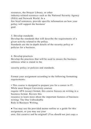 resources, the Strayer Library, or other
industry-related resources such as the National Security Agency
(NSA) and Network World. In a
few brief sentences, provide specific information on how your
policy will support the business'
goal.
3. Develop standards
Develop the standards that will describe the requirements of a
given activity related to the policy.
Standards are the in-depth details of the security policy or
policies for a business.
4. Develop practices
Develop the practices that will be used to ensure the business
enforces what is stated in the
security policy or policies and standards.
Format your assignment according to the following formatting
requirements:
• This course is designed to prepare you for a career in IT.
While most Strayer University courses
require APA (essay) format, this course focuses on writing in a
business format. Review this
resource to learn more about the important features of business
writing: The One Unbreakable
Rule in Business Writing.
● You may use the provided memo outline as a guide for this
assignment, or you may use your
own. Get creative and be original! (You should not just copy a
 