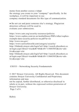 memo from another source.) Adapt
the strategy you create to your “company” specifically. In the
workplace, it will be important to use
company standard documents for this type of communication.
● Do not cut and paste someone else’s strategy. Plagiarism
detection software will be used to
evaluate your submissions.
https://www.sans.org/security-resources/policies
https://www.sophos.com/en-us/medialibrary/PDFs/other/sophos-
example-data-security-policies-na.pdf?la=en
http://www.nsa.gov/
https://www.networkworld.com/category/security/
http://libdatab.strayer.edu/login?url=http://search.ebscohost.co
m/login.aspx?direct=true&db=bth&AN=118683852&site=eds-
live&scope=site
http://libdatab.strayer.edu/login?url=http://search.ebscohost.co
m/login.aspx?direct=true&db=bth&AN=118683852&site=eds-
live&scope=site
CIS333 – Networking Security Fundamentals
© 2017 Strayer University. All Rights Reserved. This document
contains Strayer University Confidential and Proprietary
information and may
not be copied, further distributed, or otherwise disclosed in
whole or in part, without the expressed written permission of
Strayer University.
Page 3 of 6
Rubric
 