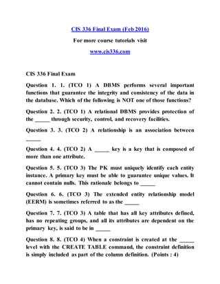 CIS 336 Final Exam (Feb 2016)
For more course tutorials visit
www.cis336.com
CIS 336 Final Exam
Question 1. 1. (TCO 1) A DBMS performs several important
functions that guarantee the integrity and consistency of the data in
the database. Which of the following is NOT one of those functions?
Question 2. 2. (TCO 1) A relational DBMS provides protection of
the _____ through security, control, and recovery facilities.
Question 3. 3. (TCO 2) A relationship is an association between
_____
Question 4. 4. (TCO 2) A _____ key is a key that is composed of
more than one attribute.
Question 5. 5. (TCO 3) The PK must uniquely identify each entity
instance. A primary key must be able to guarantee unique values. It
cannot contain nulls. This rationale belongs to _____
Question 6. 6. (TCO 3) The extended entity relationship model
(EERM) is sometimes referred to as the _____
Question 7. 7. (TCO 3) A table that has all key attributes defined,
has no repeating groups, and all its attributes are dependent on the
primary key, is said to be in _____
Question 8. 8. (TCO 4) When a constraint is created at the _____
level with the CREATE TABLE command, the constraint definition
is simply included as part of the column definition. (Points : 4)
 