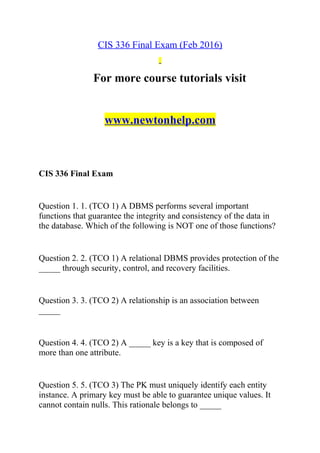 CIS 336 Final Exam (Feb 2016)
For more course tutorials visit
www.newtonhelp.com
CIS 336 Final Exam
Question 1. 1. (TCO 1) A DBMS performs several important
functions that guarantee the integrity and consistency of the data in
the database. Which of the following is NOT one of those functions?
Question 2. 2. (TCO 1) A relational DBMS provides protection of the
_____ through security, control, and recovery facilities.
Question 3. 3. (TCO 2) A relationship is an association between
_____
Question 4. 4. (TCO 2) A _____ key is a key that is composed of
more than one attribute.
Question 5. 5. (TCO 3) The PK must uniquely identify each entity
instance. A primary key must be able to guarantee unique values. It
cannot contain nulls. This rationale belongs to _____
 