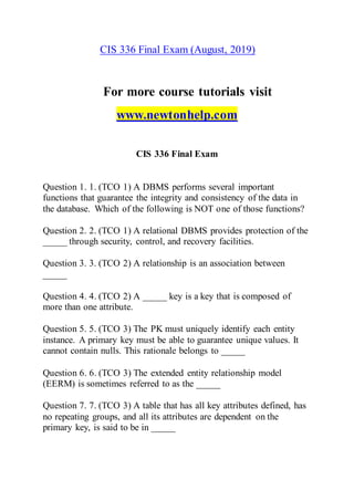 CIS 336 Final Exam (August, 2019)
For more course tutorials visit
www.newtonhelp.com
CIS 336 Final Exam
Question 1. 1. (TCO 1) A DBMS performs several important
functions that guarantee the integrity and consistency of the data in
the database. Which of the following is NOT one of those functions?
Question 2. 2. (TCO 1) A relational DBMS provides protection of the
_____ through security, control, and recovery facilities.
Question 3. 3. (TCO 2) A relationship is an association between
_____
Question 4. 4. (TCO 2) A _____ key is a key that is composed of
more than one attribute.
Question 5. 5. (TCO 3) The PK must uniquely identify each entity
instance. A primary key must be able to guarantee unique values. It
cannot contain nulls. This rationale belongs to _____
Question 6. 6. (TCO 3) The extended entity relationship model
(EERM) is sometimes referred to as the _____
Question 7. 7. (TCO 3) A table that has all key attributes defined, has
no repeating groups, and all its attributes are dependent on the
primary key, is said to be in _____
 