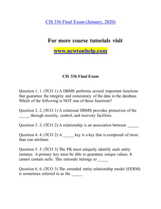 CIS 336 Final Exam (January, 2020)
For more course tutorials visit
www.newtonhelp.com
CIS 336 Final Exam
Question 1. 1. (TCO 1) A DBMS performs several important functions
that guarantee the integrity and consistency of the data in the database.
Which of the following is NOT one of those functions?
Question 2. 2. (TCO 1) A relational DBMS provides protection of the
_____ through security, control, and recovery facilities.
Question 3. 3. (TCO 2) A relationship is an association between _____
Question 4. 4. (TCO 2) A _____ key is a key that is composed of more
than one attribute.
Question 5. 5. (TCO 3) The PK must uniquely identify each entity
instance. A primary key must be able to guarantee unique values. It
cannot contain nulls. This rationale belongs to _____
Question 6. 6. (TCO 3) The extended entity relationship model (EERM)
is sometimes referred to as the _____
 