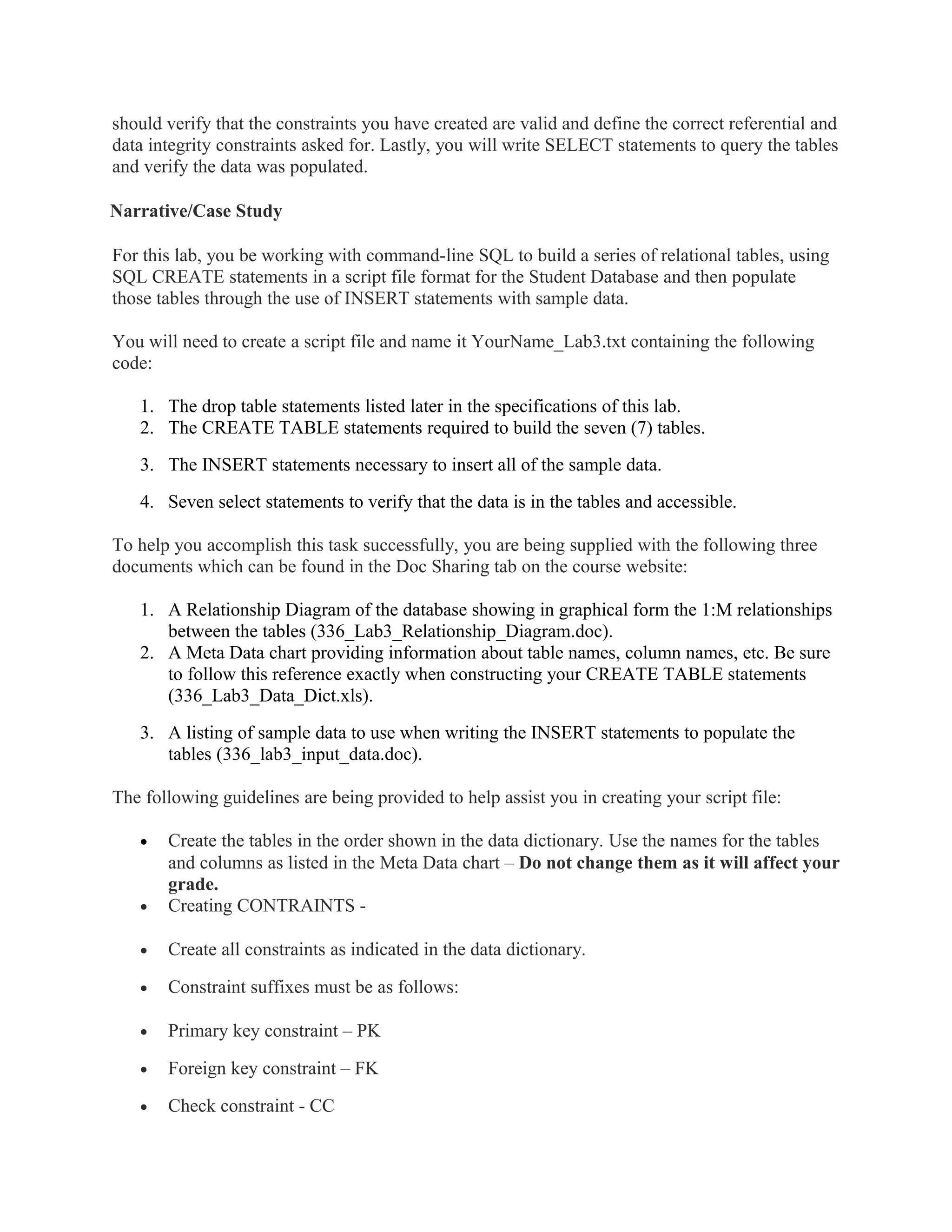 should verify that the constraints you have created are valid and define the correct referential and
data integrity constraints asked for. Lastly, you will write SELECT statements to query the tables
and verify the data was populated.

Narrative/Case Study

For this lab, you be working with command-line SQL to build a series of relational tables, using
SQL CREATE statements in a script file format for the Student Database and then populate
those tables through the use of INSERT statements with sample data.

You will need to create a script file and name it YourName_Lab3.txt containing the following
code:

   1. The drop table statements listed later in the specifications of this lab.
   2. The CREATE TABLE statements required to build the seven (7) tables.
   3. The INSERT statements necessary to insert all of the sample data.
   4. Seven select statements to verify that the data is in the tables and accessible.

To help you accomplish this task successfully, you are being supplied with the following three
documents which can be found in the Doc Sharing tab on the course website:

   1. A Relationship Diagram of the database showing in graphical form the 1:M relationships
      between the tables (336_Lab3_Relationship_Diagram.doc).
   2. A Meta Data chart providing information about table names, column names, etc. Be sure
      to follow this reference exactly when constructing your CREATE TABLE statements
      (336_Lab3_Data_Dict.xls).
   3. A listing of sample data to use when writing the INSERT statements to populate the
      tables (336_lab3_input_data.doc).

The following guidelines are being provided to help assist you in creating your script file:

   •   Create the tables in the order shown in the data dictionary. Use the names for the tables
       and columns as listed in the Meta Data chart – Do not change them as it will affect your
       grade.
   •   Creating CONTRAINTS -

   •   Create all constraints as indicated in the data dictionary.

   •   Constraint suffixes must be as follows:

   •   Primary key constraint – PK

   •   Foreign key constraint – FK

   •   Check constraint - CC
 