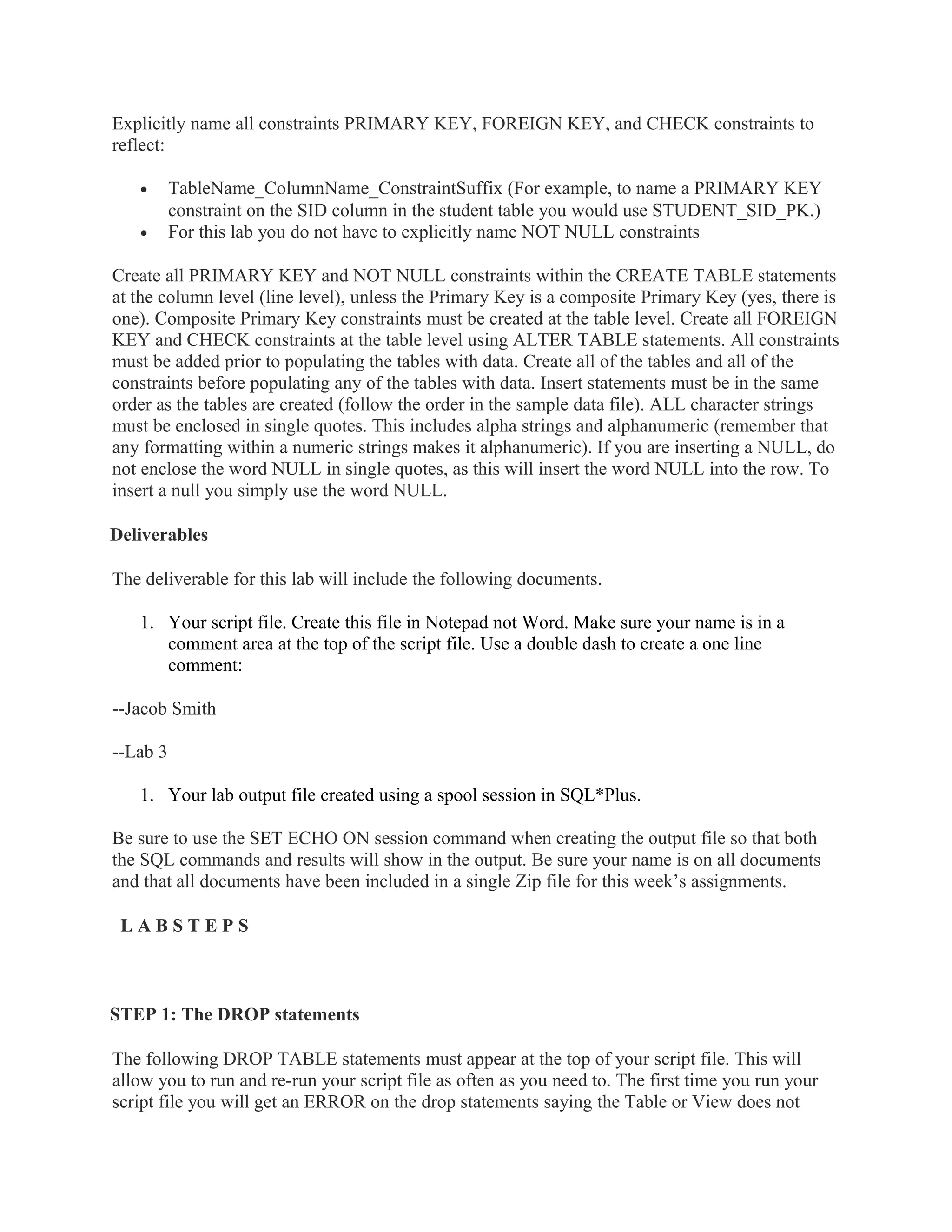 Explicitly name all constraints PRIMARY KEY, FOREIGN KEY, and CHECK constraints to
reflect:

   •      TableName_ColumnName_ConstraintSuffix (For example, to name a PRIMARY KEY
          constraint on the SID column in the student table you would use STUDENT_SID_PK.)
   •      For this lab you do not have to explicitly name NOT NULL constraints

Create all PRIMARY KEY and NOT NULL constraints within the CREATE TABLE statements
at the column level (line level), unless the Primary Key is a composite Primary Key (yes, there is
one). Composite Primary Key constraints must be created at the table level. Create all FOREIGN
KEY and CHECK constraints at the table level using ALTER TABLE statements. All constraints
must be added prior to populating the tables with data. Create all of the tables and all of the
constraints before populating any of the tables with data. Insert statements must be in the same
order as the tables are created (follow the order in the sample data file). ALL character strings
must be enclosed in single quotes. This includes alpha strings and alphanumeric (remember that
any formatting within a numeric strings makes it alphanumeric). If you are inserting a NULL, do
not enclose the word NULL in single quotes, as this will insert the word NULL into the row. To
insert a null you simply use the word NULL.

Deliverables

The deliverable for this lab will include the following documents.

   1. Your script file. Create this file in Notepad not Word. Make sure your name is in a
      comment area at the top of the script file. Use a double dash to create a one line
      comment:

--Jacob Smith

--Lab 3

   1. Your lab output file created using a spool session in SQL*Plus.

Be sure to use the SET ECHO ON session command when creating the output file so that both
the SQL commands and results will show in the output. Be sure your name is on all documents
and that all documents have been included in a single Zip file for this week’s assignments.

 LABSTEPS



STEP 1: The DROP statements

The following DROP TABLE statements must appear at the top of your script file. This will
allow you to run and re-run your script file as often as you need to. The first time you run your
script file you will get an ERROR on the drop statements saying the Table or View does not
 