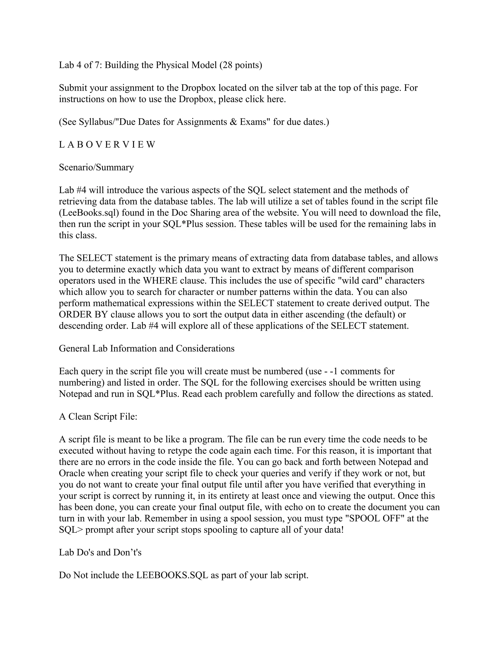 Lab 4 of 7: Building the Physical Model (28 points)

Submit your assignment to the Dropbox located on the silver tab at the top of this page. For
instructions on how to use the Dropbox, please click here.

(See Syllabus/"Due Dates for Assignments & Exams" for due dates.)

LABOVERVIEW

Scenario/Summary

Lab #4 will introduce the various aspects of the SQL select statement and the methods of
retrieving data from the database tables. The lab will utilize a set of tables found in the script file
(LeeBooks.sql) found in the Doc Sharing area of the website. You will need to download the file,
then run the script in your SQL*Plus session. These tables will be used for the remaining labs in
this class.

The SELECT statement is the primary means of extracting data from database tables, and allows
you to determine exactly which data you want to extract by means of different comparison
operators used in the WHERE clause. This includes the use of specific "wild card" characters
which allow you to search for character or number patterns within the data. You can also
perform mathematical expressions within the SELECT statement to create derived output. The
ORDER BY clause allows you to sort the output data in either ascending (the default) or
descending order. Lab #4 will explore all of these applications of the SELECT statement.

General Lab Information and Considerations

Each query in the script file you will create must be numbered (use - -1 comments for
numbering) and listed in order. The SQL for the following exercises should be written using
Notepad and run in SQL*Plus. Read each problem carefully and follow the directions as stated.

A Clean Script File:

A script file is meant to be like a program. The file can be run every time the code needs to be
executed without having to retype the code again each time. For this reason, it is important that
there are no errors in the code inside the file. You can go back and forth between Notepad and
Oracle when creating your script file to check your queries and verify if they work or not, but
you do not want to create your final output file until after you have verified that everything in
your script is correct by running it, in its entirety at least once and viewing the output. Once this
has been done, you can create your final output file, with echo on to create the document you can
turn in with your lab. Remember in using a spool session, you must type "SPOOL OFF" at the
SQL> prompt after your script stops spooling to capture all of your data!

Lab Do's and Don’t's

Do Not include the LEEBOOKS.SQL as part of your lab script.
 