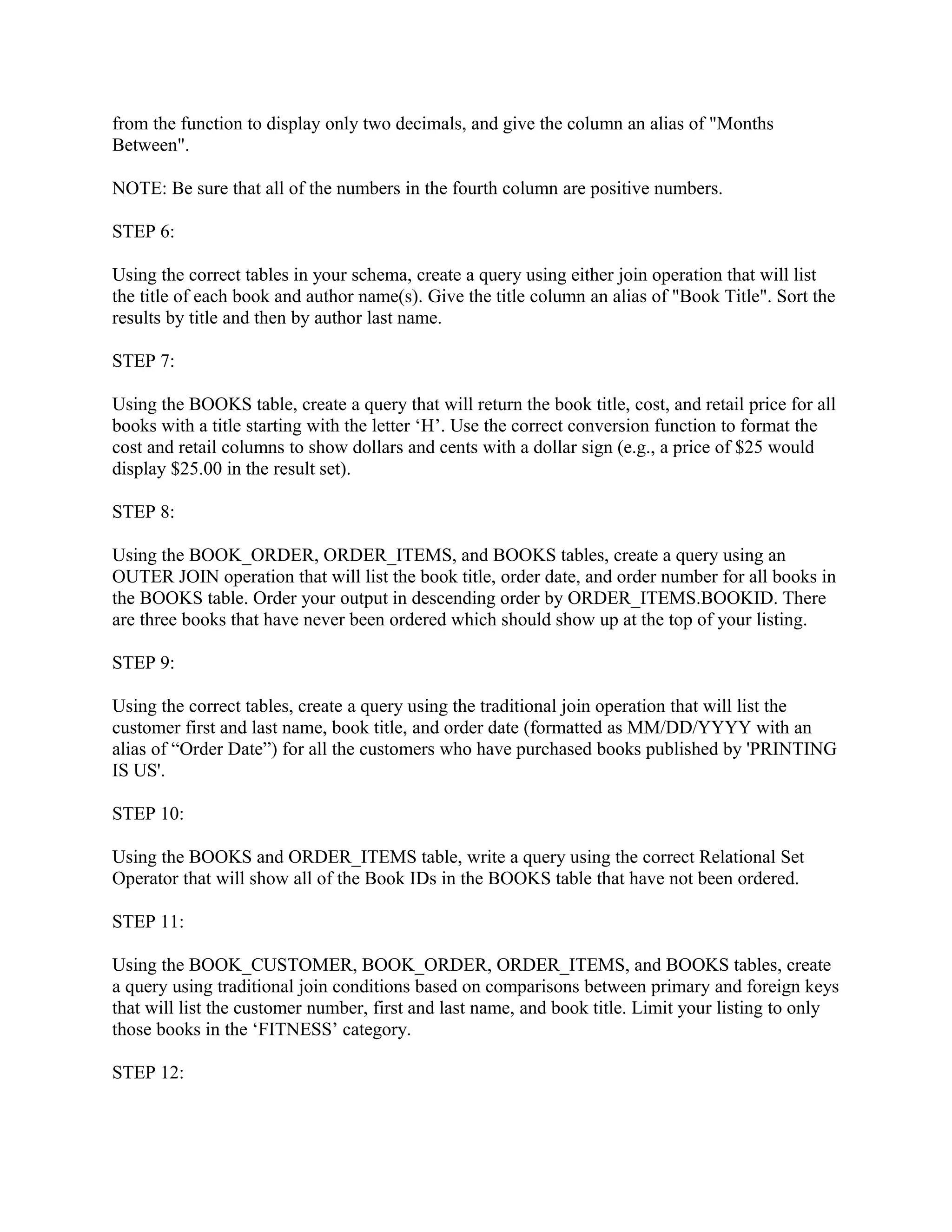 from the function to display only two decimals, and give the column an alias of "Months
Between".

NOTE: Be sure that all of the numbers in the fourth column are positive numbers.

STEP 6:

Using the correct tables in your schema, create a query using either join operation that will list
the title of each book and author name(s). Give the title column an alias of "Book Title". Sort the
results by title and then by author last name.

STEP 7:

Using the BOOKS table, create a query that will return the book title, cost, and retail price for all
books with a title starting with the letter ‘H’. Use the correct conversion function to format the
cost and retail columns to show dollars and cents with a dollar sign (e.g., a price of $25 would
display $25.00 in the result set).

STEP 8:

Using the BOOK_ORDER, ORDER_ITEMS, and BOOKS tables, create a query using an
OUTER JOIN operation that will list the book title, order date, and order number for all books in
the BOOKS table. Order your output in descending order by ORDER_ITEMS.BOOKID. There
are three books that have never been ordered which should show up at the top of your listing.

STEP 9:

Using the correct tables, create a query using the traditional join operation that will list the
customer first and last name, book title, and order date (formatted as MM/DD/YYYY with an
alias of “Order Date”) for all the customers who have purchased books published by 'PRINTING
IS US'.

STEP 10:

Using the BOOKS and ORDER_ITEMS table, write a query using the correct Relational Set
Operator that will show all of the Book IDs in the BOOKS table that have not been ordered.

STEP 11:

Using the BOOK_CUSTOMER, BOOK_ORDER, ORDER_ITEMS, and BOOKS tables, create
a query using traditional join conditions based on comparisons between primary and foreign keys
that will list the customer number, first and last name, and book title. Limit your listing to only
those books in the ‘FITNESS’ category.

STEP 12:
 