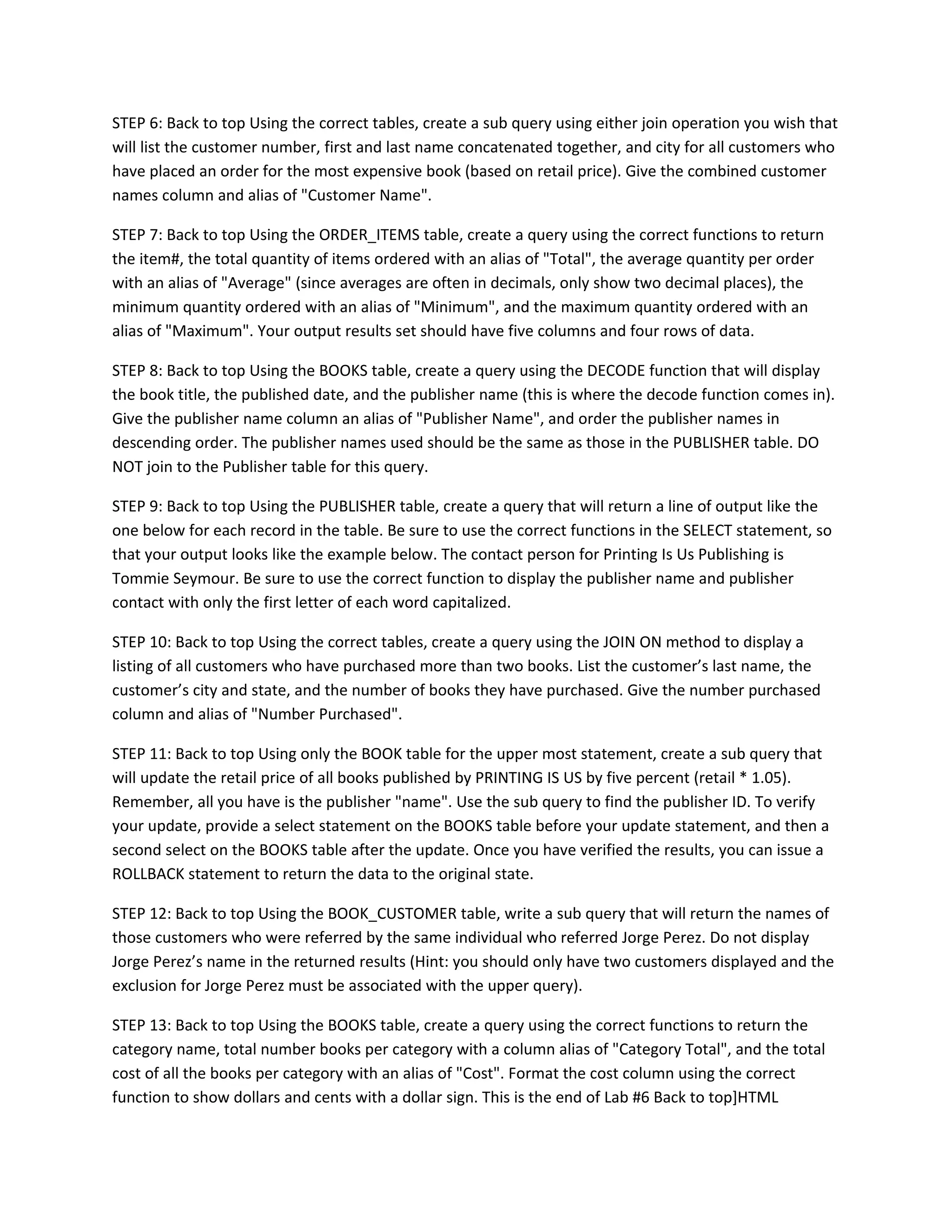 STEP 6: Back to top Using the correct tables, create a sub query using either join operation you wish that
will list the customer number, first and last name concatenated together, and city for all customers who
have placed an order for the most expensive book (based on retail price). Give the combined customer
names column and alias of "Customer Name".

STEP 7: Back to top Using the ORDER_ITEMS table, create a query using the correct functions to return
the item#, the total quantity of items ordered with an alias of "Total", the average quantity per order
with an alias of "Average" (since averages are often in decimals, only show two decimal places), the
minimum quantity ordered with an alias of "Minimum", and the maximum quantity ordered with an
alias of "Maximum". Your output results set should have five columns and four rows of data.

STEP 8: Back to top Using the BOOKS table, create a query using the DECODE function that will display
the book title, the published date, and the publisher name (this is where the decode function comes in).
Give the publisher name column an alias of "Publisher Name", and order the publisher names in
descending order. The publisher names used should be the same as those in the PUBLISHER table. DO
NOT join to the Publisher table for this query.

STEP 9: Back to top Using the PUBLISHER table, create a query that will return a line of output like the
one below for each record in the table. Be sure to use the correct functions in the SELECT statement, so
that your output looks like the example below. The contact person for Printing Is Us Publishing is
Tommie Seymour. Be sure to use the correct function to display the publisher name and publisher
contact with only the first letter of each word capitalized.

STEP 10: Back to top Using the correct tables, create a query using the JOIN ON method to display a
listing of all customers who have purchased more than two books. List the customer’s last name, the
customer’s city and state, and the number of books they have purchased. Give the number purchased
column and alias of "Number Purchased".

STEP 11: Back to top Using only the BOOK table for the upper most statement, create a sub query that
will update the retail price of all books published by PRINTING IS US by five percent (retail * 1.05).
Remember, all you have is the publisher "name". Use the sub query to find the publisher ID. To verify
your update, provide a select statement on the BOOKS table before your update statement, and then a
second select on the BOOKS table after the update. Once you have verified the results, you can issue a
ROLLBACK statement to return the data to the original state.

STEP 12: Back to top Using the BOOK_CUSTOMER table, write a sub query that will return the names of
those customers who were referred by the same individual who referred Jorge Perez. Do not display
Jorge Perez’s name in the returned results (Hint: you should only have two customers displayed and the
exclusion for Jorge Perez must be associated with the upper query).

STEP 13: Back to top Using the BOOKS table, create a query using the correct functions to return the
category name, total number books per category with a column alias of "Category Total", and the total
cost of all the books per category with an alias of "Cost". Format the cost column using the correct
function to show dollars and cents with a dollar sign. This is the end of Lab #6 Back to top]HTML
 