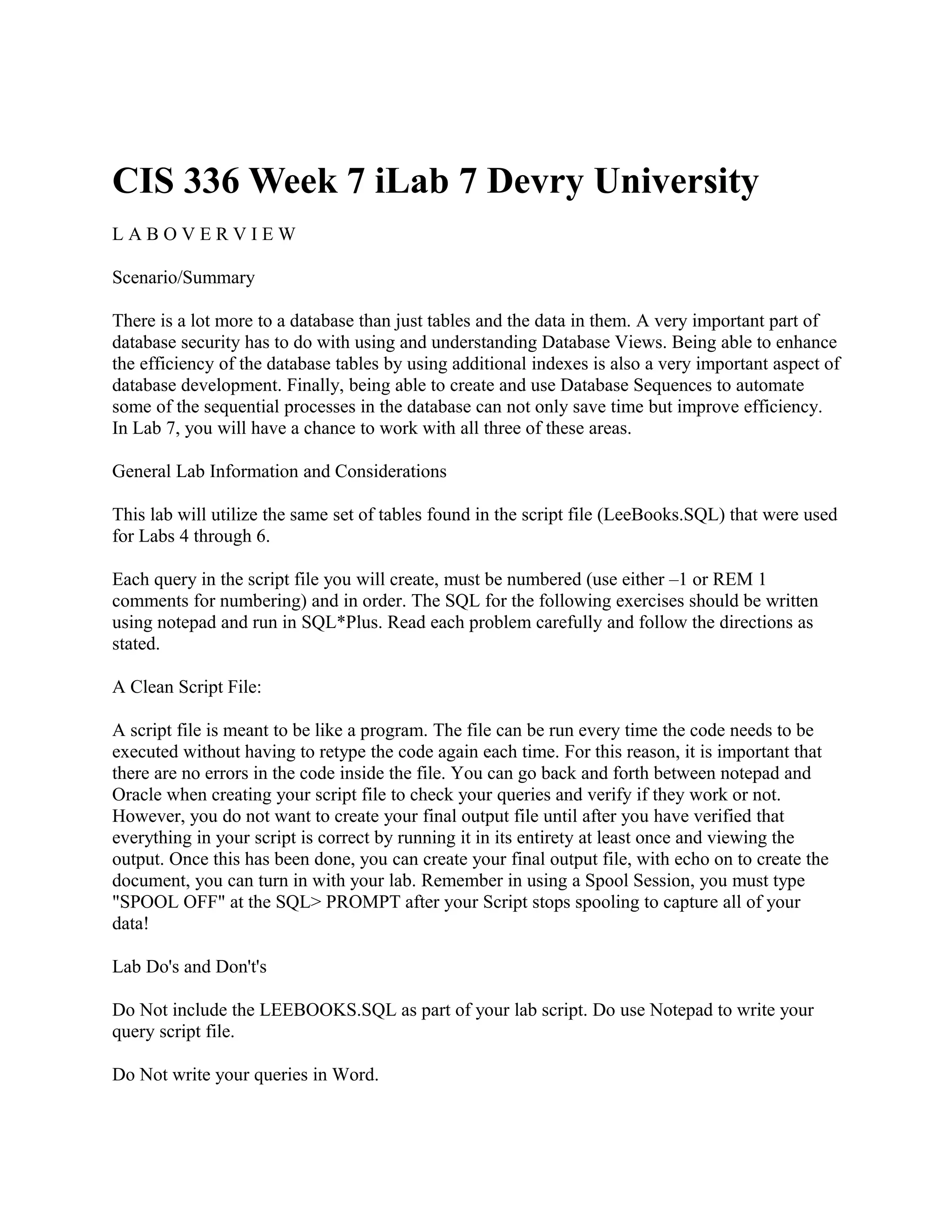 CIS 336 Week 7 iLab 7 Devry University
LABOVERVIEW

Scenario/Summary

There is a lot more to a database than just tables and the data in them. A very important part of
database security has to do with using and understanding Database Views. Being able to enhance
the efficiency of the database tables by using additional indexes is also a very important aspect of
database development. Finally, being able to create and use Database Sequences to automate
some of the sequential processes in the database can not only save time but improve efficiency.
In Lab 7, you will have a chance to work with all three of these areas.

General Lab Information and Considerations

This lab will utilize the same set of tables found in the script file (LeeBooks.SQL) that were used
for Labs 4 through 6.

Each query in the script file you will create, must be numbered (use either –1 or REM 1
comments for numbering) and in order. The SQL for the following exercises should be written
using notepad and run in SQL*Plus. Read each problem carefully and follow the directions as
stated.

A Clean Script File:

A script file is meant to be like a program. The file can be run every time the code needs to be
executed without having to retype the code again each time. For this reason, it is important that
there are no errors in the code inside the file. You can go back and forth between notepad and
Oracle when creating your script file to check your queries and verify if they work or not.
However, you do not want to create your final output file until after you have verified that
everything in your script is correct by running it in its entirety at least once and viewing the
output. Once this has been done, you can create your final output file, with echo on to create the
document, you can turn in with your lab. Remember in using a Spool Session, you must type
"SPOOL OFF" at the SQL> PROMPT after your Script stops spooling to capture all of your
data!

Lab Do's and Don't's

Do Not include the LEEBOOKS.SQL as part of your lab script. Do use Notepad to write your
query script file.

Do Not write your queries in Word.
 