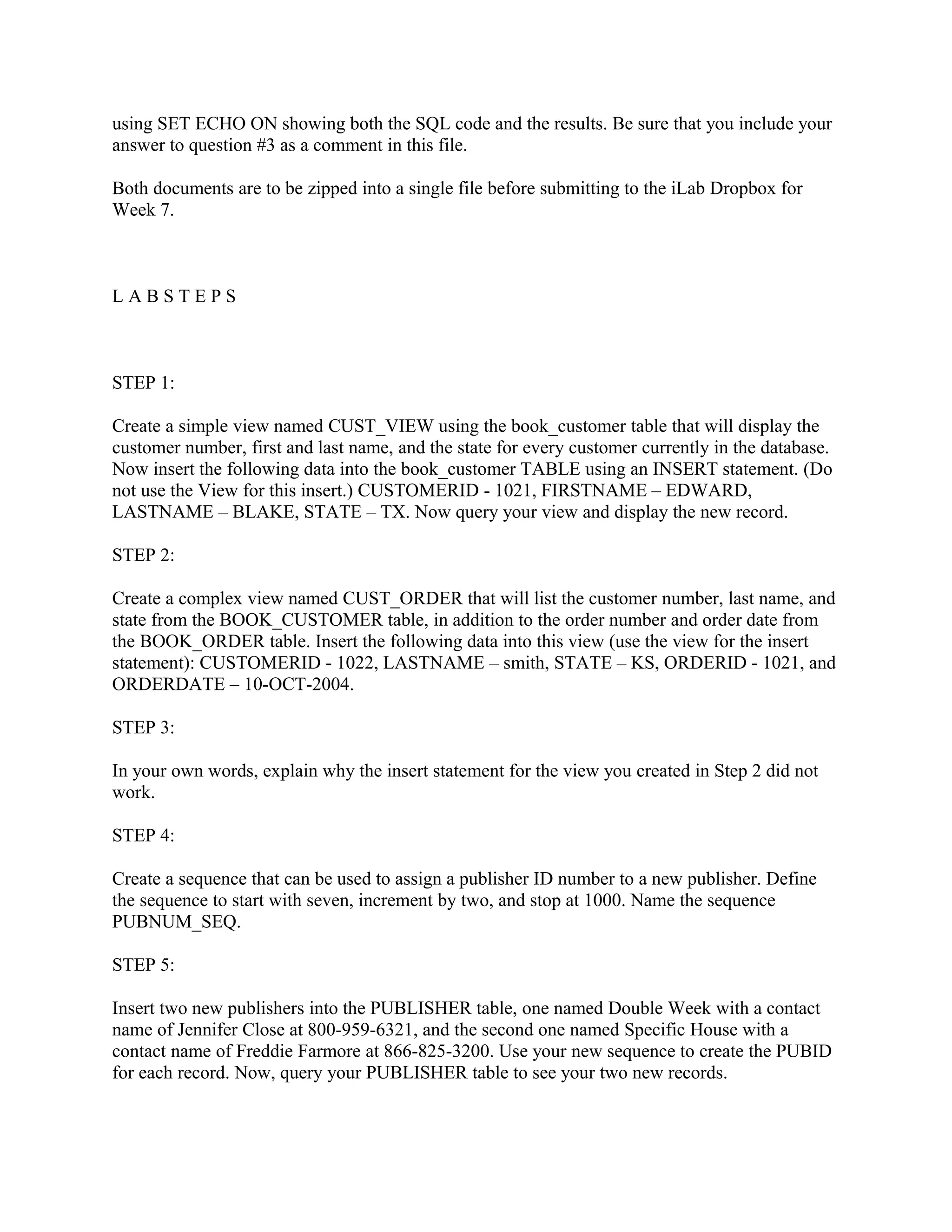 using SET ECHO ON showing both the SQL code and the results. Be sure that you include your
answer to question #3 as a comment in this file.

Both documents are to be zipped into a single file before submitting to the iLab Dropbox for
Week 7.



LABSTEPS



STEP 1:

Create a simple view named CUST_VIEW using the book_customer table that will display the
customer number, first and last name, and the state for every customer currently in the database.
Now insert the following data into the book_customer TABLE using an INSERT statement. (Do
not use the View for this insert.) CUSTOMERID - 1021, FIRSTNAME – EDWARD,
LASTNAME – BLAKE, STATE – TX. Now query your view and display the new record.

STEP 2:

Create a complex view named CUST_ORDER that will list the customer number, last name, and
state from the BOOK_CUSTOMER table, in addition to the order number and order date from
the BOOK_ORDER table. Insert the following data into this view (use the view for the insert
statement): CUSTOMERID - 1022, LASTNAME – smith, STATE – KS, ORDERID - 1021, and
ORDERDATE – 10-OCT-2004.

STEP 3:

In your own words, explain why the insert statement for the view you created in Step 2 did not
work.

STEP 4:

Create a sequence that can be used to assign a publisher ID number to a new publisher. Define
the sequence to start with seven, increment by two, and stop at 1000. Name the sequence
PUBNUM_SEQ.

STEP 5:

Insert two new publishers into the PUBLISHER table, one named Double Week with a contact
name of Jennifer Close at 800-959-6321, and the second one named Specific House with a
contact name of Freddie Farmore at 866-825-3200. Use your new sequence to create the PUBID
for each record. Now, query your PUBLISHER table to see your two new records.
 