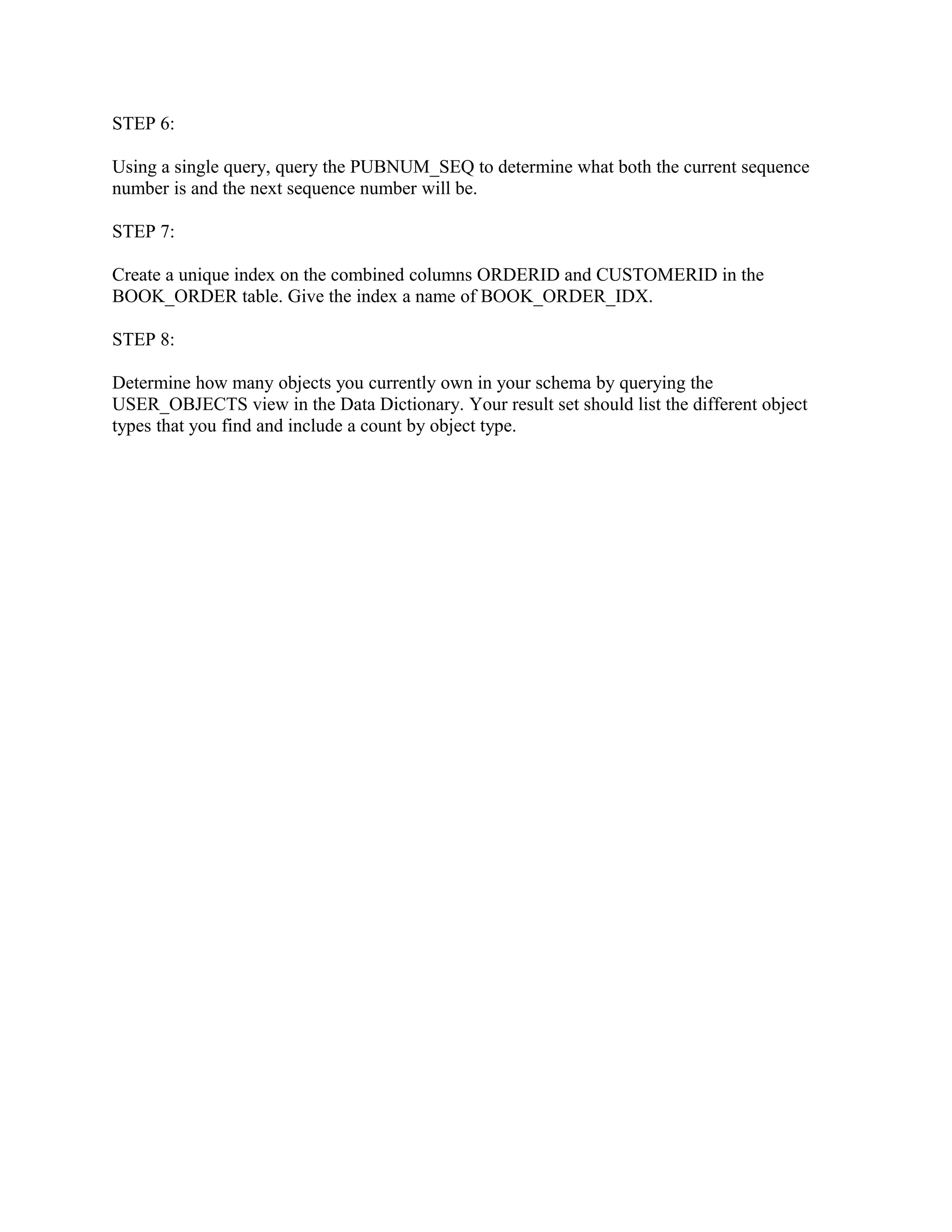 STEP 6:

Using a single query, query the PUBNUM_SEQ to determine what both the current sequence
number is and the next sequence number will be.

STEP 7:

Create a unique index on the combined columns ORDERID and CUSTOMERID in the
BOOK_ORDER table. Give the index a name of BOOK_ORDER_IDX.

STEP 8:

Determine how many objects you currently own in your schema by querying the
USER_OBJECTS view in the Data Dictionary. Your result set should list the different object
types that you find and include a count by object type.
 