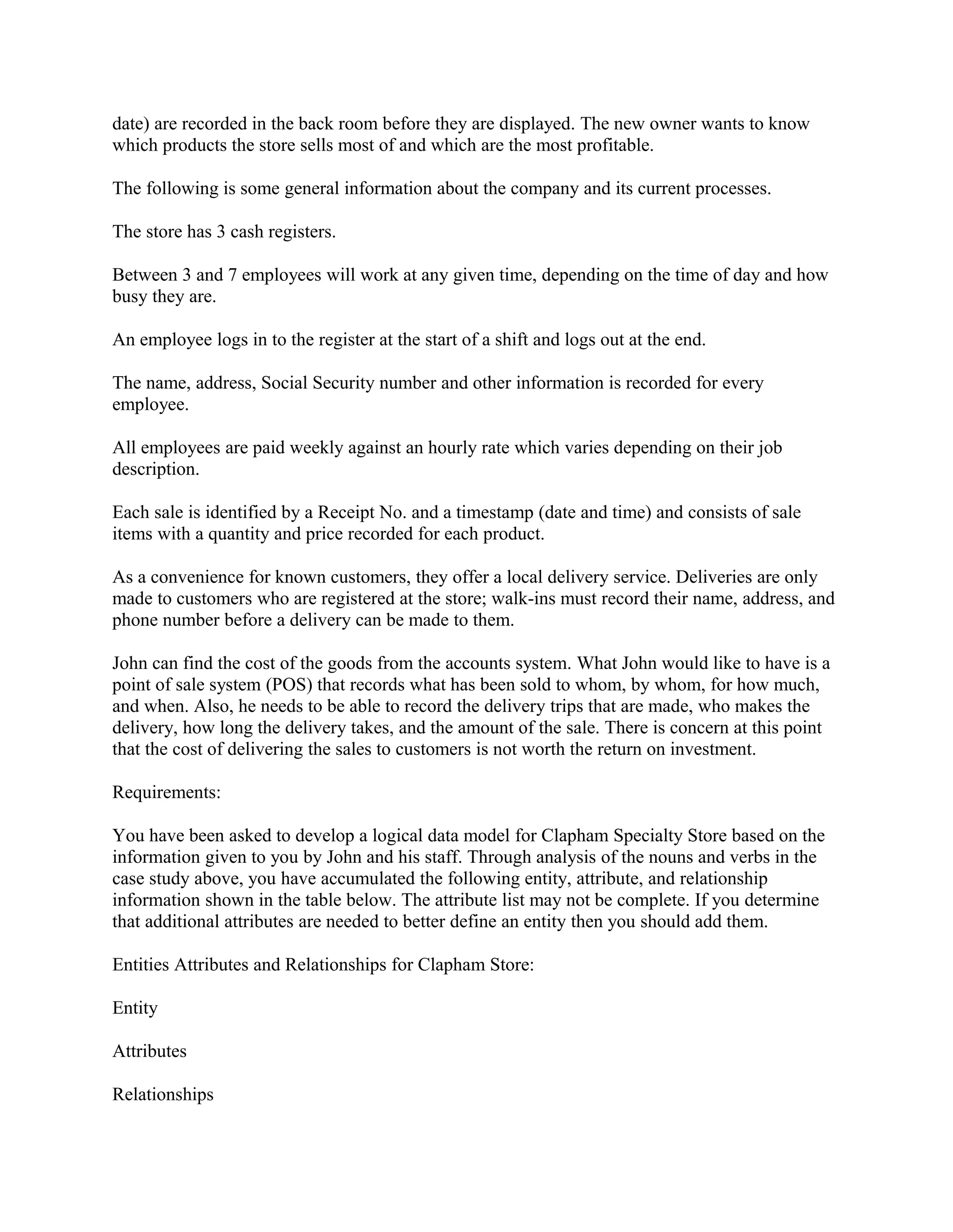 date) are recorded in the back room before they are displayed. The new owner wants to know
which products the store sells most of and which are the most profitable.

The following is some general information about the company and its current processes.

The store has 3 cash registers.

Between 3 and 7 employees will work at any given time, depending on the time of day and how
busy they are.

An employee logs in to the register at the start of a shift and logs out at the end.

The name, address, Social Security number and other information is recorded for every
employee.

All employees are paid weekly against an hourly rate which varies depending on their job
description.

Each sale is identified by a Receipt No. and a timestamp (date and time) and consists of sale
items with a quantity and price recorded for each product.

As a convenience for known customers, they offer a local delivery service. Deliveries are only
made to customers who are registered at the store; walk-ins must record their name, address, and
phone number before a delivery can be made to them.

John can find the cost of the goods from the accounts system. What John would like to have is a
point of sale system (POS) that records what has been sold to whom, by whom, for how much,
and when. Also, he needs to be able to record the delivery trips that are made, who makes the
delivery, how long the delivery takes, and the amount of the sale. There is concern at this point
that the cost of delivering the sales to customers is not worth the return on investment.

Requirements:

You have been asked to develop a logical data model for Clapham Specialty Store based on the
information given to you by John and his staff. Through analysis of the nouns and verbs in the
case study above, you have accumulated the following entity, attribute, and relationship
information shown in the table below. The attribute list may not be complete. If you determine
that additional attributes are needed to better define an entity then you should add them.

Entities Attributes and Relationships for Clapham Store:

Entity

Attributes

Relationships
 