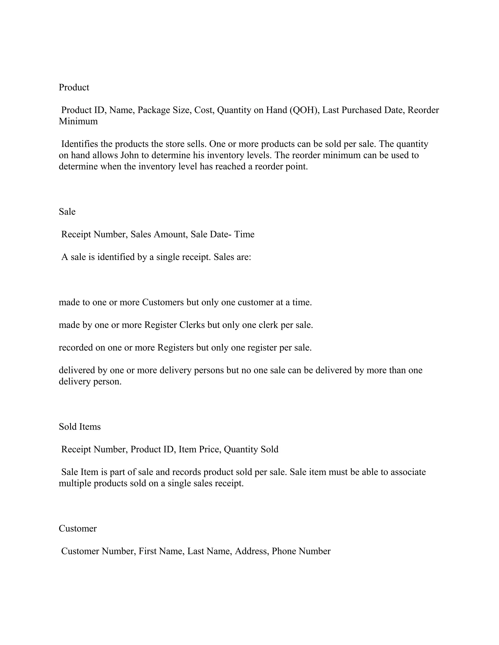 Product

Product ID, Name, Package Size, Cost, Quantity on Hand (QOH), Last Purchased Date, Reorder
Minimum

 Identifies the products the store sells. One or more products can be sold per sale. The quantity
on hand allows John to determine his inventory levels. The reorder minimum can be used to
determine when the inventory level has reached a reorder point.



Sale

Receipt Number, Sales Amount, Sale Date- Time

A sale is identified by a single receipt. Sales are:



made to one or more Customers but only one customer at a time.

made by one or more Register Clerks but only one clerk per sale.

recorded on one or more Registers but only one register per sale.

delivered by one or more delivery persons but no one sale can be delivered by more than one
delivery person.



Sold Items

Receipt Number, Product ID, Item Price, Quantity Sold

Sale Item is part of sale and records product sold per sale. Sale item must be able to associate
multiple products sold on a single sales receipt.



Customer

Customer Number, First Name, Last Name, Address, Phone Number
 