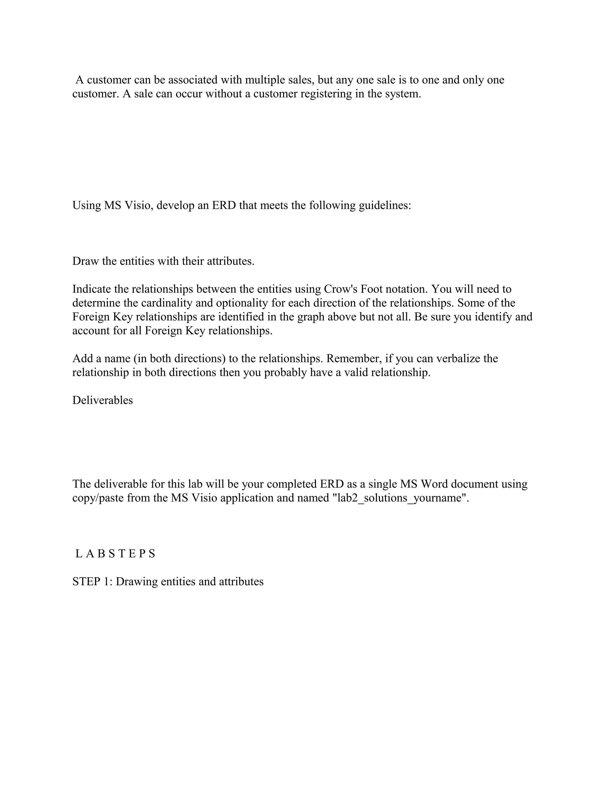 A customer can be associated with multiple sales, but any one sale is to one and only one
customer. A sale can occur without a customer registering in the system.




Using MS Visio, develop an ERD that meets the following guidelines:



Draw the entities with their attributes.

Indicate the relationships between the entities using Crow's Foot notation. You will need to
determine the cardinality and optionality for each direction of the relationships. Some of the
Foreign Key relationships are identified in the graph above but not all. Be sure you identify and
account for all Foreign Key relationships.

Add a name (in both directions) to the relationships. Remember, if you can verbalize the
relationship in both directions then you probably have a valid relationship.

Deliverables




The deliverable for this lab will be your completed ERD as a single MS Word document using
copy/paste from the MS Visio application and named "lab2_solutions_yourname".



LABSTEPS

STEP 1: Drawing entities and attributes
 