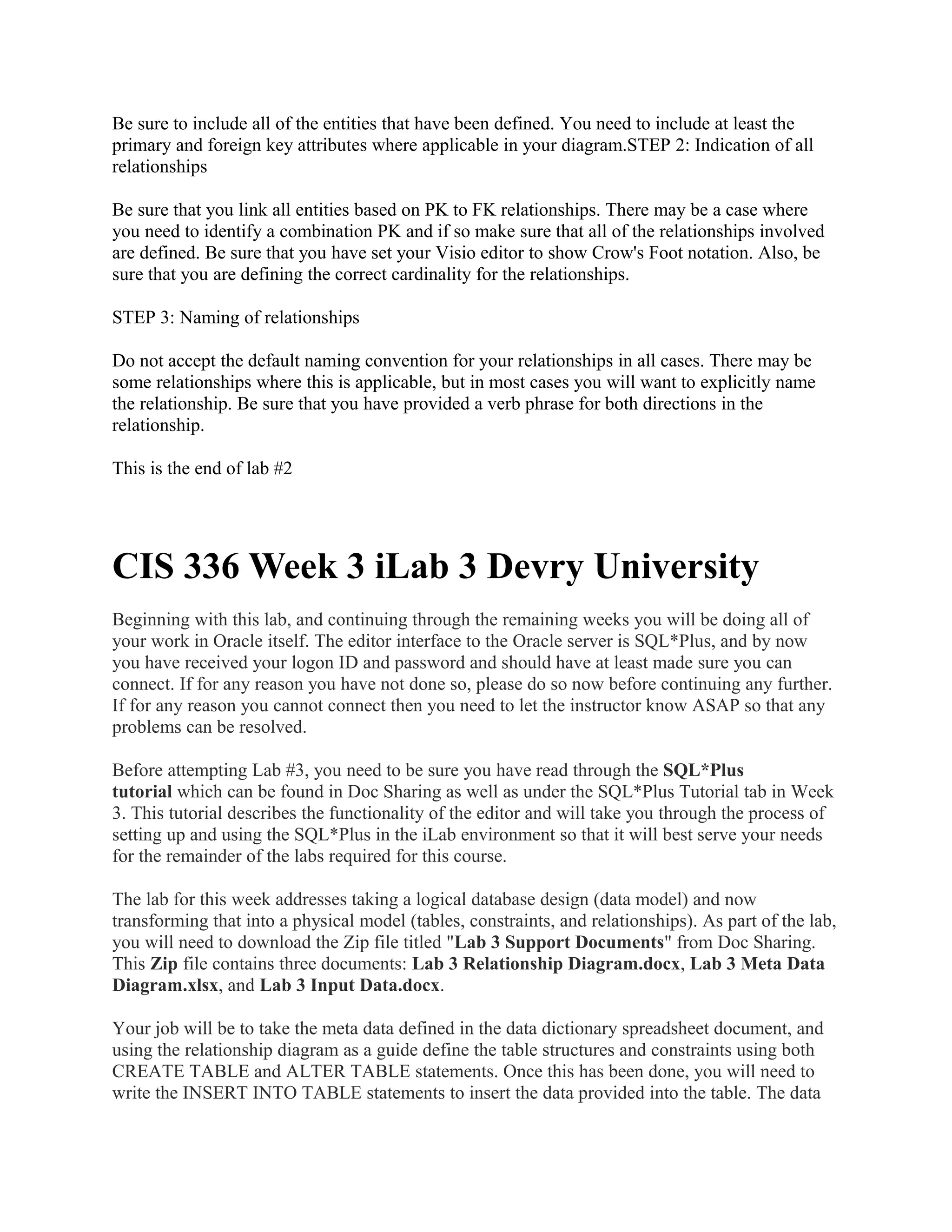 Be sure to include all of the entities that have been defined. You need to include at least the
primary and foreign key attributes where applicable in your diagram.STEP 2: Indication of all
relationships

Be sure that you link all entities based on PK to FK relationships. There may be a case where
you need to identify a combination PK and if so make sure that all of the relationships involved
are defined. Be sure that you have set your Visio editor to show Crow's Foot notation. Also, be
sure that you are defining the correct cardinality for the relationships.

STEP 3: Naming of relationships

Do not accept the default naming convention for your relationships in all cases. There may be
some relationships where this is applicable, but in most cases you will want to explicitly name
the relationship. Be sure that you have provided a verb phrase for both directions in the
relationship.

This is the end of lab #2




CIS 336 Week 3 iLab 3 Devry University
Beginning with this lab, and continuing through the remaining weeks you will be doing all of
your work in Oracle itself. The editor interface to the Oracle server is SQL*Plus, and by now
you have received your logon ID and password and should have at least made sure you can
connect. If for any reason you have not done so, please do so now before continuing any further.
If for any reason you cannot connect then you need to let the instructor know ASAP so that any
problems can be resolved.

Before attempting Lab #3, you need to be sure you have read through the SQL*Plus
tutorial which can be found in Doc Sharing as well as under the SQL*Plus Tutorial tab in Week
3. This tutorial describes the functionality of the editor and will take you through the process of
setting up and using the SQL*Plus in the iLab environment so that it will best serve your needs
for the remainder of the labs required for this course.

The lab for this week addresses taking a logical database design (data model) and now
transforming that into a physical model (tables, constraints, and relationships). As part of the lab,
you will need to download the Zip file titled "Lab 3 Support Documents" from Doc Sharing.
This Zip file contains three documents: Lab 3 Relationship Diagram.docx, Lab 3 Meta Data
Diagram.xlsx, and Lab 3 Input Data.docx.

Your job will be to take the meta data defined in the data dictionary spreadsheet document, and
using the relationship diagram as a guide define the table structures and constraints using both
CREATE TABLE and ALTER TABLE statements. Once this has been done, you will need to
write the INSERT INTO TABLE statements to insert the data provided into the table. The data
 
