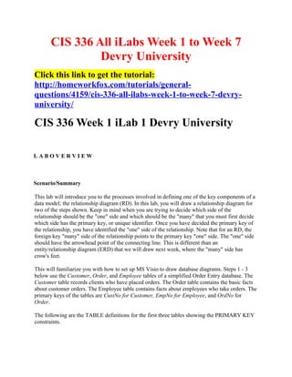 CIS 336 All iLabs Week 1 to Week 7
                Devry University
Click this link to get the tutorial:
http://homeworkfox.com/tutorials/general-
questions/4159/cis-336-all-ilabs-week-1-to-week-7-devry-
university/

CIS 336 Week 1 iLab 1 Devry University

LABOVERVIEW



Scenario/Summary

This lab will introduce you to the processes involved in defining one of the key components of a
data model; the relationship diagram (RD). In this lab, you will draw a relationship diagram for
two of the steps shown. Keep in mind when you are trying to decide which side of the
relationship should be the "one" side and which should be the "many" that you must first decide
which side has the primary key, or unique identifier. Once you have decided the primary key of
the relationship, you have identified the "one" side of the relationship. Note that for an RD, the
foreign key "many" side of the relationship points to the primary key "one" side. The "one" side
should have the arrowhead point of the connecting line. This is different than an
entity/relationship diagram (ERD) that we will draw next week, where the "many" side has
crow's feet.

This will familiarize you with how to set up MS Visio to draw database diagrams. Steps 1 - 3
below use the Customer, Order, and Employee tables of a simplified Order Entry database. The
Customer table records clients who have placed orders. The Order table contains the basic facts
about customer orders. The Employee table contains facts about employees who take orders. The
primary keys of the tables are CustNo for Customer, EmpNo for Employee, and OrdNo for
Order.

The following are the TABLE definitions for the first three tables showing the PRIMARY KEY
constraints.
 