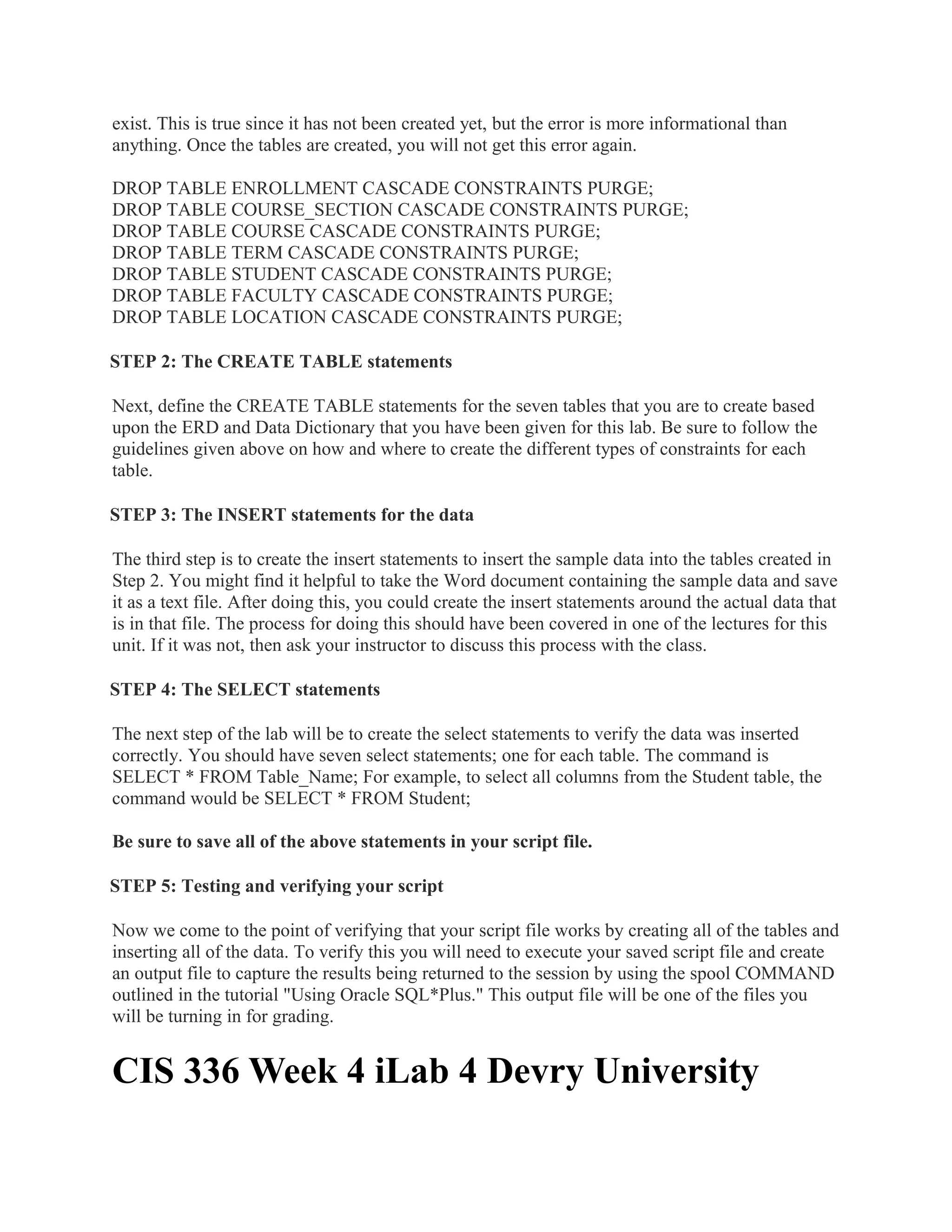 exist. This is true since it has not been created yet, but the error is more informational than
anything. Once the tables are created, you will not get this error again.

DROP TABLE ENROLLMENT CASCADE CONSTRAINTS PURGE;
DROP TABLE COURSE_SECTION CASCADE CONSTRAINTS PURGE;
DROP TABLE COURSE CASCADE CONSTRAINTS PURGE;
DROP TABLE TERM CASCADE CONSTRAINTS PURGE;
DROP TABLE STUDENT CASCADE CONSTRAINTS PURGE;
DROP TABLE FACULTY CASCADE CONSTRAINTS PURGE;
DROP TABLE LOCATION CASCADE CONSTRAINTS PURGE;

STEP 2: The CREATE TABLE statements

Next, define the CREATE TABLE statements for the seven tables that you are to create based
upon the ERD and Data Dictionary that you have been given for this lab. Be sure to follow the
guidelines given above on how and where to create the different types of constraints for each
table.

STEP 3: The INSERT statements for the data

The third step is to create the insert statements to insert the sample data into the tables created in
Step 2. You might find it helpful to take the Word document containing the sample data and save
it as a text file. After doing this, you could create the insert statements around the actual data that
is in that file. The process for doing this should have been covered in one of the lectures for this
unit. If it was not, then ask your instructor to discuss this process with the class.

STEP 4: The SELECT statements

The next step of the lab will be to create the select statements to verify the data was inserted
correctly. You should have seven select statements; one for each table. The command is
SELECT * FROM Table_Name; For example, to select all columns from the Student table, the
command would be SELECT * FROM Student;

Be sure to save all of the above statements in your script file.

STEP 5: Testing and verifying your script

Now we come to the point of verifying that your script file works by creating all of the tables and
inserting all of the data. To verify this you will need to execute your saved script file and create
an output file to capture the results being returned to the session by using the spool COMMAND
outlined in the tutorial "Using Oracle SQL*Plus." This output file will be one of the files you
will be turning in for grading.


CIS 336 Week 4 iLab 4 Devry University
 