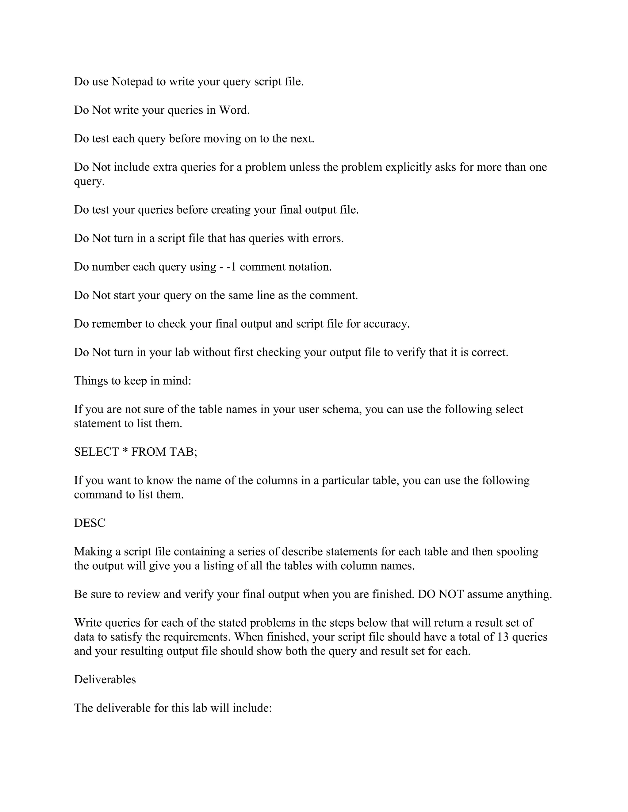 Do use Notepad to write your query script file.

Do Not write your queries in Word.

Do test each query before moving on to the next.

Do Not include extra queries for a problem unless the problem explicitly asks for more than one
query.

Do test your queries before creating your final output file.

Do Not turn in a script file that has queries with errors.

Do number each query using - -1 comment notation.

Do Not start your query on the same line as the comment.

Do remember to check your final output and script file for accuracy.

Do Not turn in your lab without first checking your output file to verify that it is correct.

Things to keep in mind:

If you are not sure of the table names in your user schema, you can use the following select
statement to list them.

SELECT * FROM TAB;

If you want to know the name of the columns in a particular table, you can use the following
command to list them.

DESC

Making a script file containing a series of describe statements for each table and then spooling
the output will give you a listing of all the tables with column names.

Be sure to review and verify your final output when you are finished. DO NOT assume anything.

Write queries for each of the stated problems in the steps below that will return a result set of
data to satisfy the requirements. When finished, your script file should have a total of 13 queries
and your resulting output file should show both the query and result set for each.

Deliverables

The deliverable for this lab will include:
 