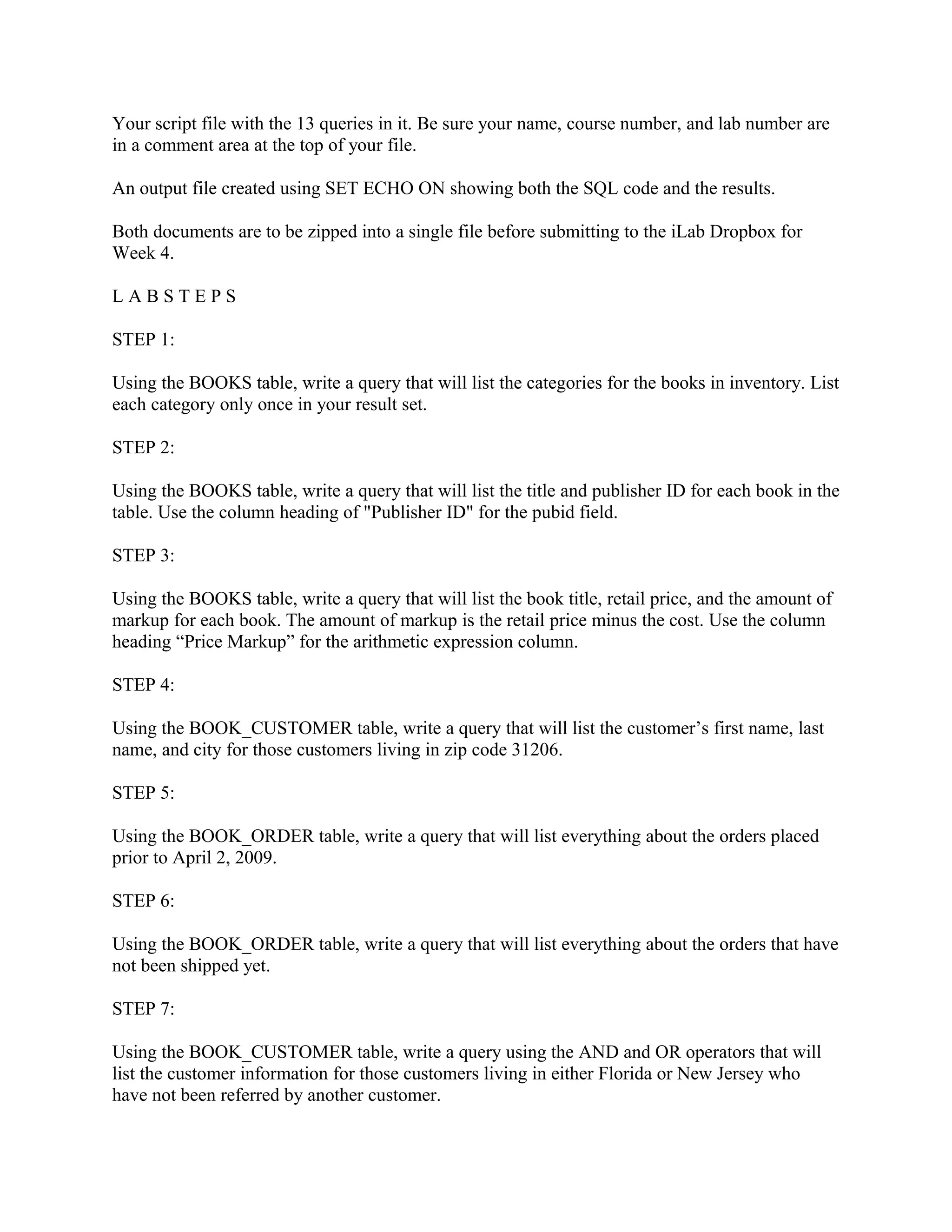 Your script file with the 13 queries in it. Be sure your name, course number, and lab number are
in a comment area at the top of your file.

An output file created using SET ECHO ON showing both the SQL code and the results.

Both documents are to be zipped into a single file before submitting to the iLab Dropbox for
Week 4.

LABSTEPS

STEP 1:

Using the BOOKS table, write a query that will list the categories for the books in inventory. List
each category only once in your result set.

STEP 2:

Using the BOOKS table, write a query that will list the title and publisher ID for each book in the
table. Use the column heading of "Publisher ID" for the pubid field.

STEP 3:

Using the BOOKS table, write a query that will list the book title, retail price, and the amount of
markup for each book. The amount of markup is the retail price minus the cost. Use the column
heading “Price Markup” for the arithmetic expression column.

STEP 4:

Using the BOOK_CUSTOMER table, write a query that will list the customer’s first name, last
name, and city for those customers living in zip code 31206.

STEP 5:

Using the BOOK_ORDER table, write a query that will list everything about the orders placed
prior to April 2, 2009.

STEP 6:

Using the BOOK_ORDER table, write a query that will list everything about the orders that have
not been shipped yet.

STEP 7:

Using the BOOK_CUSTOMER table, write a query using the AND and OR operators that will
list the customer information for those customers living in either Florida or New Jersey who
have not been referred by another customer.
 