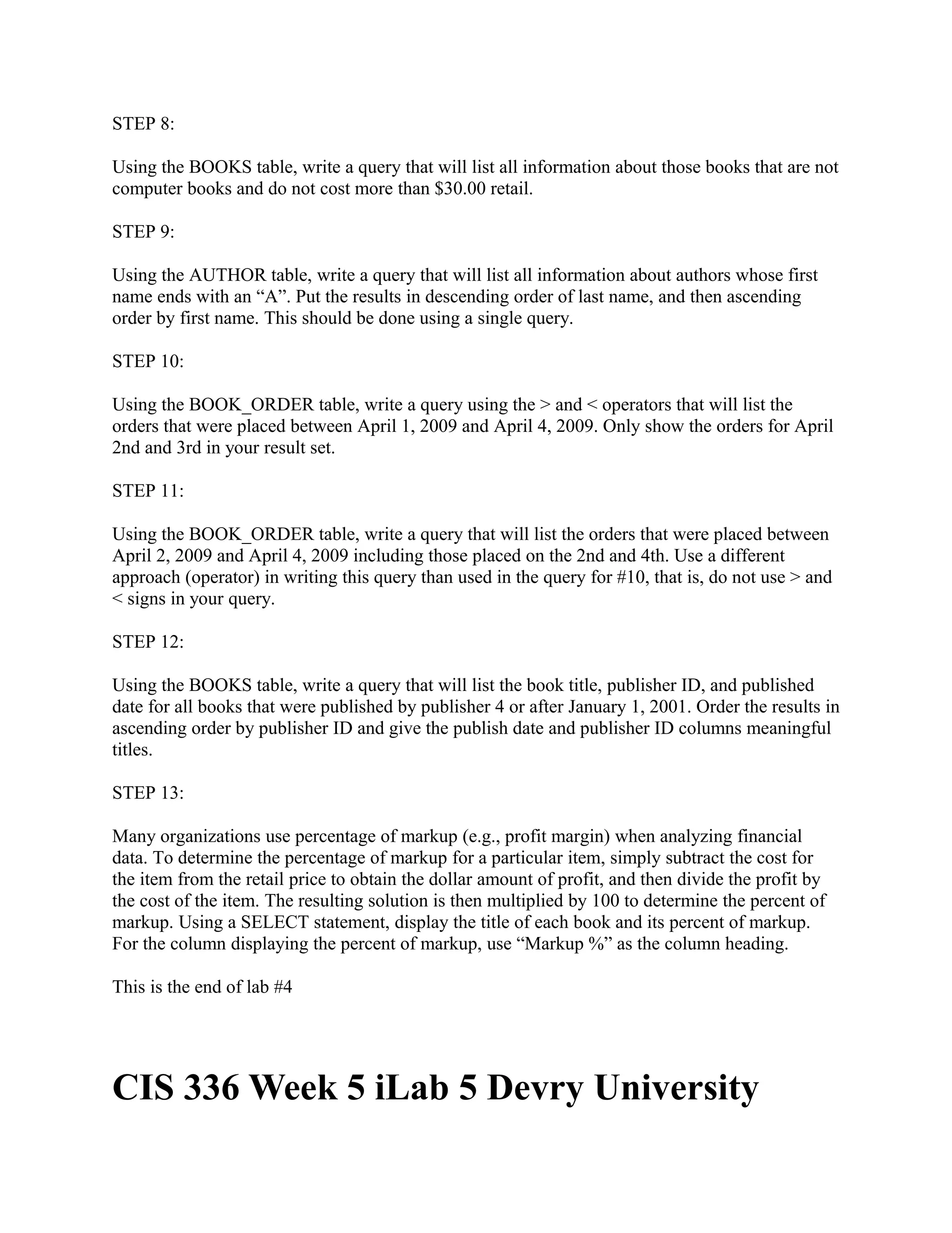 STEP 8:

Using the BOOKS table, write a query that will list all information about those books that are not
computer books and do not cost more than $30.00 retail.

STEP 9:

Using the AUTHOR table, write a query that will list all information about authors whose first
name ends with an “A”. Put the results in descending order of last name, and then ascending
order by first name. This should be done using a single query.

STEP 10:

Using the BOOK_ORDER table, write a query using the > and < operators that will list the
orders that were placed between April 1, 2009 and April 4, 2009. Only show the orders for April
2nd and 3rd in your result set.

STEP 11:

Using the BOOK_ORDER table, write a query that will list the orders that were placed between
April 2, 2009 and April 4, 2009 including those placed on the 2nd and 4th. Use a different
approach (operator) in writing this query than used in the query for #10, that is, do not use > and
< signs in your query.

STEP 12:

Using the BOOKS table, write a query that will list the book title, publisher ID, and published
date for all books that were published by publisher 4 or after January 1, 2001. Order the results in
ascending order by publisher ID and give the publish date and publisher ID columns meaningful
titles.

STEP 13:

Many organizations use percentage of markup (e.g., profit margin) when analyzing financial
data. To determine the percentage of markup for a particular item, simply subtract the cost for
the item from the retail price to obtain the dollar amount of profit, and then divide the profit by
the cost of the item. The resulting solution is then multiplied by 100 to determine the percent of
markup. Using a SELECT statement, display the title of each book and its percent of markup.
For the column displaying the percent of markup, use “Markup %” as the column heading.

This is the end of lab #4




CIS 336 Week 5 iLab 5 Devry University
 