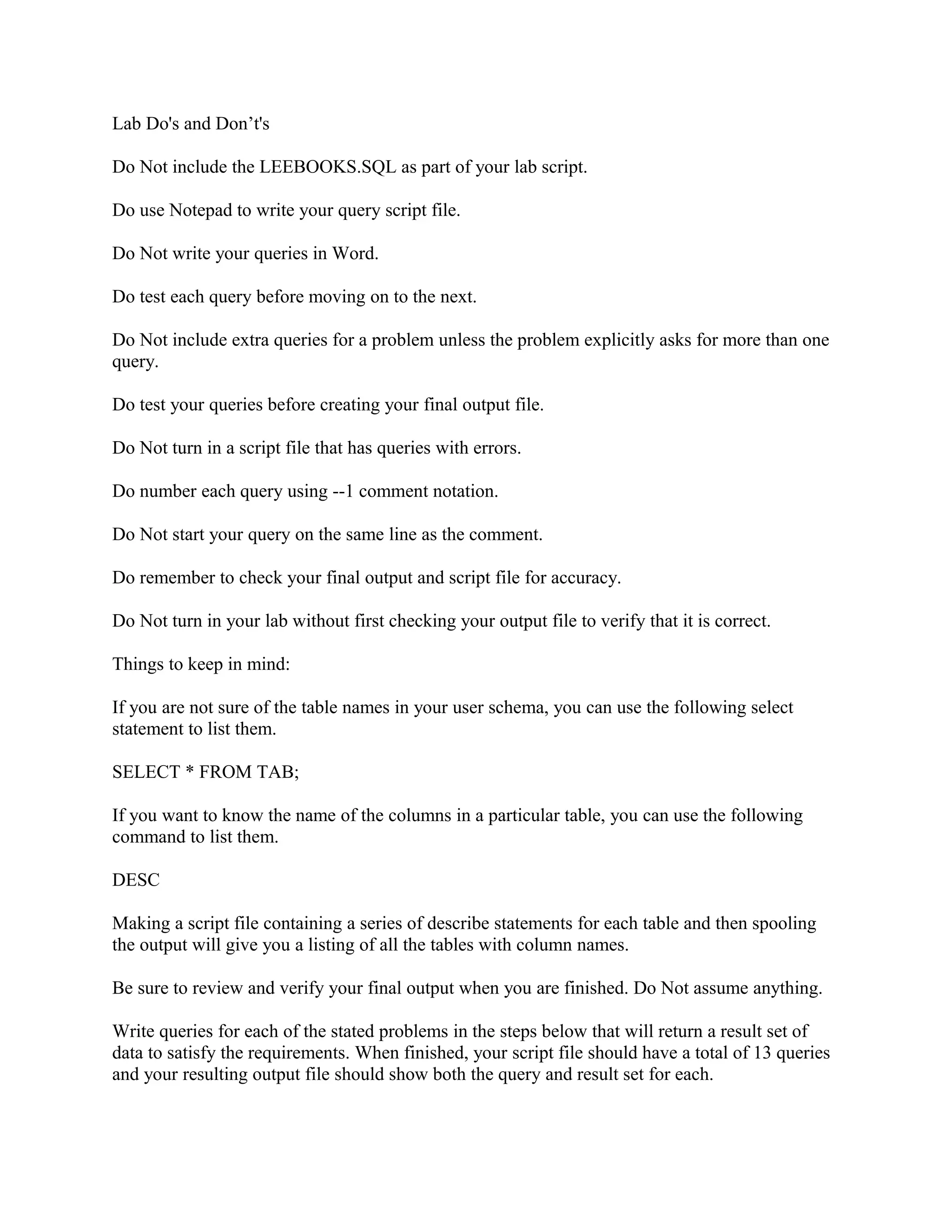 Lab Do's and Don’t's

Do Not include the LEEBOOKS.SQL as part of your lab script.

Do use Notepad to write your query script file.

Do Not write your queries in Word.

Do test each query before moving on to the next.

Do Not include extra queries for a problem unless the problem explicitly asks for more than one
query.

Do test your queries before creating your final output file.

Do Not turn in a script file that has queries with errors.

Do number each query using --1 comment notation.

Do Not start your query on the same line as the comment.

Do remember to check your final output and script file for accuracy.

Do Not turn in your lab without first checking your output file to verify that it is correct.

Things to keep in mind:

If you are not sure of the table names in your user schema, you can use the following select
statement to list them.

SELECT * FROM TAB;

If you want to know the name of the columns in a particular table, you can use the following
command to list them.

DESC

Making a script file containing a series of describe statements for each table and then spooling
the output will give you a listing of all the tables with column names.

Be sure to review and verify your final output when you are finished. Do Not assume anything.

Write queries for each of the stated problems in the steps below that will return a result set of
data to satisfy the requirements. When finished, your script file should have a total of 13 queries
and your resulting output file should show both the query and result set for each.
 