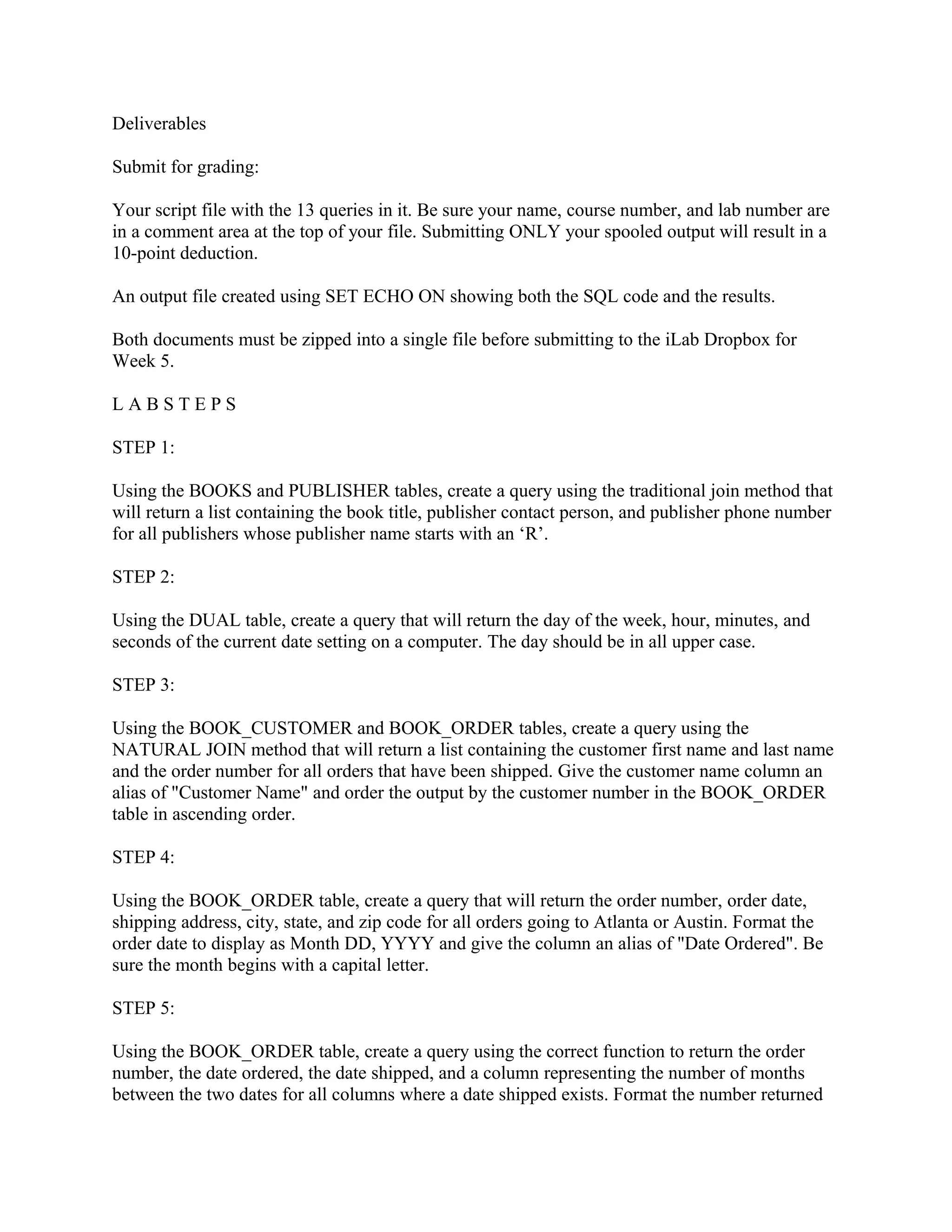 Deliverables

Submit for grading:

Your script file with the 13 queries in it. Be sure your name, course number, and lab number are
in a comment area at the top of your file. Submitting ONLY your spooled output will result in a
10-point deduction.

An output file created using SET ECHO ON showing both the SQL code and the results.

Both documents must be zipped into a single file before submitting to the iLab Dropbox for
Week 5.

LABSTEPS

STEP 1:

Using the BOOKS and PUBLISHER tables, create a query using the traditional join method that
will return a list containing the book title, publisher contact person, and publisher phone number
for all publishers whose publisher name starts with an ‘R’.

STEP 2:

Using the DUAL table, create a query that will return the day of the week, hour, minutes, and
seconds of the current date setting on a computer. The day should be in all upper case.

STEP 3:

Using the BOOK_CUSTOMER and BOOK_ORDER tables, create a query using the
NATURAL JOIN method that will return a list containing the customer first name and last name
and the order number for all orders that have been shipped. Give the customer name column an
alias of "Customer Name" and order the output by the customer number in the BOOK_ORDER
table in ascending order.

STEP 4:

Using the BOOK_ORDER table, create a query that will return the order number, order date,
shipping address, city, state, and zip code for all orders going to Atlanta or Austin. Format the
order date to display as Month DD, YYYY and give the column an alias of "Date Ordered". Be
sure the month begins with a capital letter.

STEP 5:

Using the BOOK_ORDER table, create a query using the correct function to return the order
number, the date ordered, the date shipped, and a column representing the number of months
between the two dates for all columns where a date shipped exists. Format the number returned
 